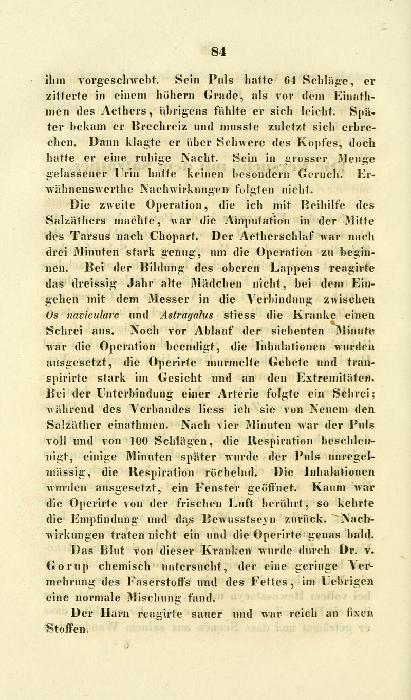 ihm vorgeschwebt. Sein Puls hatte 64 Schläge, er zitterte in einem höhern Grade, als vor dem EinaHi- rnen des Aethers, übrigens fühlte er sich leicht. Spä- ter bekam er Brechreiz und musste zuletzt sich erbre- chein Dann klagte er über Schwere des Kopfes, doch hatte er eine ruhige Nacht. Sein in grosser Menge gelassener Urin hatte keinen besondern Geruch. Er- wähnenswerthe Nachwirkungen folgten nicht. Die zweite Operation, die ich mit Beihilfe des Salzäthers machte, war die Amputation in der Mitte des Tarsus nach Chopart. Der Aetherschlaf war nach drei Minuten stark genug, um die Operation zu begin- nen« Bei der Bildung des oberen Lappens reagirte das dreissig Jahr alte Mädchen nicht, bei dem Ein- gehen mit dem Messer in die Verbindung zwischen Os naviculare und Astragalus stiess die Kranke einen Schrei aus» Noch vor Ablauf der siebenten Minute war die Operation beendigt, die Inhalationen wurden ausgesetzt, die Operirte murmelte Gebete und tran- spirirte stark im Gesicht und an den Extremitäten. Bei der Enterbindung einer Arterie folgte ein Schrei; während des Verbandes liess ich sie von Neuem den Salzäther einathmen. Nach vier Minuten war der Puls voll und von 100 Schlägen, die Respiration beschleu- nigt, einige Minuten später wurde der Puls unregel- mässig, die Respiration röchelnd* Die Inhalationen wurden ausgesetzt, ein Fenster geöffnet. Kaum war die Operirte von der frischen Luft berührt, so kehrte die Empfindung und das Bewusstsevn zurück. Nach- wirkungen traten nicht ein und die Operirte genas bald. Das Blut von dieser Kranken wurde durch Dr. v* Gorup chemisch untersucht, der eine geringe Ver- mehrung des Faserstoffs und des Fettes , im Lebrigeji eine normale Mischung fand. Der Harn reagirte sauer und war reich an fixen Stoffen,