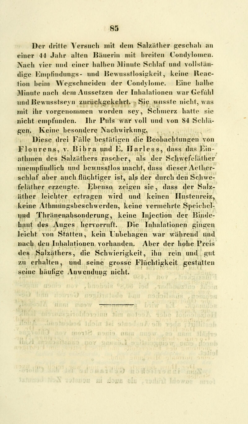 Der dritte Versuch mit dem Salzäfher geschah an einer 44 Jahr alten Häuerin mit breiten Condylomen. Nach vier und einer halben Minute Schlaf und vollstän- dige Empfindungs- und Bcwusstlosigkeit, keine llcac- tion heim Wegschneiden der Condylome. Eine halbe Minute nach dem Aussetzen der Inhalationen war Gefühl nndBewusstseyn zurückgekehrt. Sic wusste nicht, was mit ihr vorgenommen worden sey, Schmerz hatte sie nicht empfunden. Ihr Puls war voll und von 84 Schlä- gen, Keine besondere Nachwirkung., Diese drei Fälle bestätigen die Beobachtungen von Flourens, v. Bibra und E. Harlcss, dass das Ein- athmen des Salzäthers rascher, als der Schwefeläther unempfindlich und hewusstlos macht, dass dieser Aether- schlaf aber auch flüchtiger ist, als der durch den Schwe- feläther erzeugte. Ebenso zeigen sie, dass der Salz- äther leichter ertragen wird und keinen Hustenreiz, keine Athmungsbeschwerden, keine vermehrte Speichel- lind Thränennbsonderung, keine Injection der Binde- haut des Auges hervorruft. Die Inhalationen gingen leicht von Statten, kein Unbehagen war während und nach den Inhalationen vorhanden. Aber der hohe Preis des Salzäthers, die Schwierigkeit, ihn rein und gut zu erhalten, und seine grosse Flüchtigkeit gestatten seine häufige Anwendung nicht.