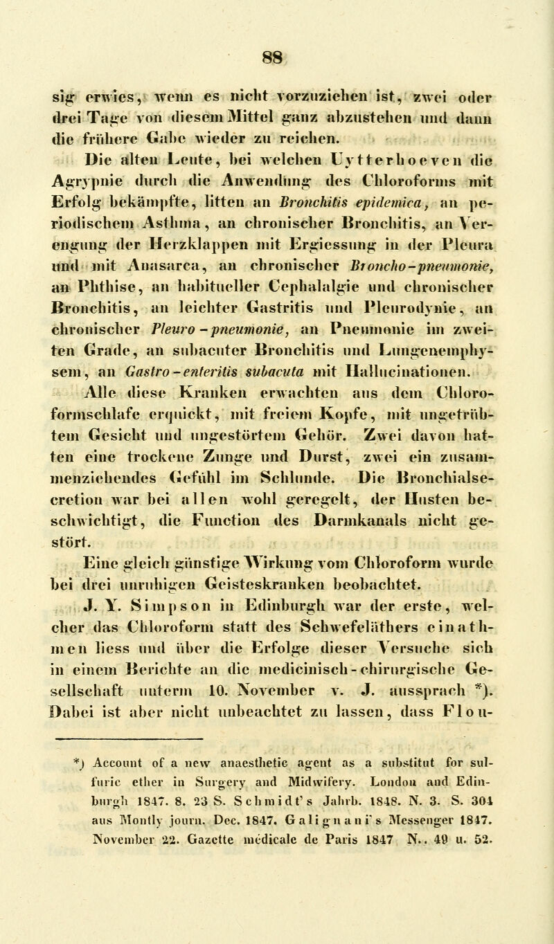 sig erwies, wenn es niebt vorzuziehen ist, zwei oder drei Tage von diesem Mittel ganz abzustehen und dann die frühere Gabe wieder zu reichen. Die alten Leute, bei welchen Uvtterhoeven die Agrypnie durch die Anwendung des Chloroforms mit Erfolg bekämpfte, litten an Bronchitis epidemica, an pe- riodischem Asthma, an chronischer Bronchitis, an Ver- engung der Herzklappen mit Ergiessung in der Pleura und mit Auasarca, an chronischer Broncho-pneumonie, an Phthise, an habitueller Cephalalgie und chronischer Bronchitis, an leichter Gastritis und Pleurodynie, an chronischer Pleuro - Pneumonie, an Pneumonie im zwei- ten Grade, an subacuter Bronchitis und Lungenemphy- sem, an Gastro - enteritis subacuta mit Hallucinationen. Alle diese Kranken erwachten aus dem Chloro- formschlafe erquickt, mit freiem Kopfe, mit ungetrüb- tem Gesicht uud ungestörtem Gehör. Zwei davon hat- ten eine trockene Zunge und Durst, zwei ein zusam- menziehendes Gefühl im Schlünde. Die Bronchialse- cretion war bei allen wohl geregelt, der Husten be- schwichtigt, die Function des Darmkanals nicht ge- stört. Eine gleich günstige AYirkung vom Chloroform wurde bei drei unruhigen Geisteskranken beobachtet. J. Y. Simpson in Edinburgh war der erste, wel- cher das Chloroform statt des Schwefeläthers einafil- men liess und über die Erfolge dieser Versuche sich in einem Berichte an die medicinisch-chirurgische Ge- sellschaft unterm 10. November v. J. aussprach *). Dabei ist aber nicht unbeachtet zu lassen, dass Flou- f) Account of a new anaesthetic agent as a Substitut for sul- furic ether in Surgery and Midwifery. London and Edin- burgh 1847. 8. 23 S. Schmidt' s Jahrb. 1848. N. 3. S. 304 aus Montly journ. Dec. 1847. Galignani's Messenger 1847. November 22. Gazette medicale de Paris 1847 N.. 49 u. 52.