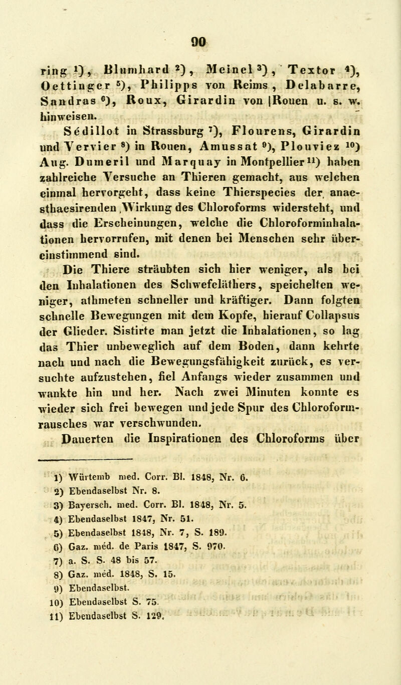ring1), Blnmliard *), Meinel 3) , Textor «), Oettinger 6), Philipps von Reims, Delabarre, Sandras 6), Roux, Girardin von |Rouen u. s. w. hinweisen. Sedillot in Strassburg 7), Flourens, Girardin und Vervier 8) in Rouen, Amnssat 9), Plouviez 10) Aug. Dunieril und Marquay in Montpelliern) haben zahlreiche Versuche an Thieren gemacht, aus welchen einmal hervorgeht, dass keine Thierspecies der anae- sthaesirenden .Wirkung des Chloroforms widersteht, und dass die Erscheinungen, welche die Chloroforminhala- tionen hervorrufen, mit denen bei Menschen sehr über- einstimmend sind. Die Thiere sträubten sich hier weniger, als bei den Inhalationen des Schwefeläthers, speichelten we- niger, athmeten schneller und kräftiger. Dann folgten schnelle Bewegungen mit dem Kopfe, hierauf Collapsus der Glieder. Sistirte man jetzt die Inhalationen, so lag das Thier unbeweglich auf dem Boden, dann kehrte nach und nach die Bewegungsfähigkeit zurück, es ver- suchte aufzustehen, fiel Anfangs wieder zusammen und wankte hin und her. Nach zwei Minuten konnte es wieder sich frei bewegen und jede Spur des Chlorofonn- rausches war verschwunden. Dauerten die Inspirationen des Chloroforms über 1) Würtemb med. Corr. BI. 1848, Nr. 2) Ebendaselbst Nr. 8. 3) Bayersch. med. Corr. BI. 1848, Nr. 4) Ebendaselbst 1847, Nr. 51. 5) Ebendaselbst 1848, Nr. 7, S. 189. 6) Gaz. med. de Paris 1847, S. 970. 7) a. S. S. 48 bis 57. 8) Gaz. med. 1848, S. 15. 9) Ebendaselbst. 10) Ebendaselbst S. 75. 11) Ebendaselbst S. 129.