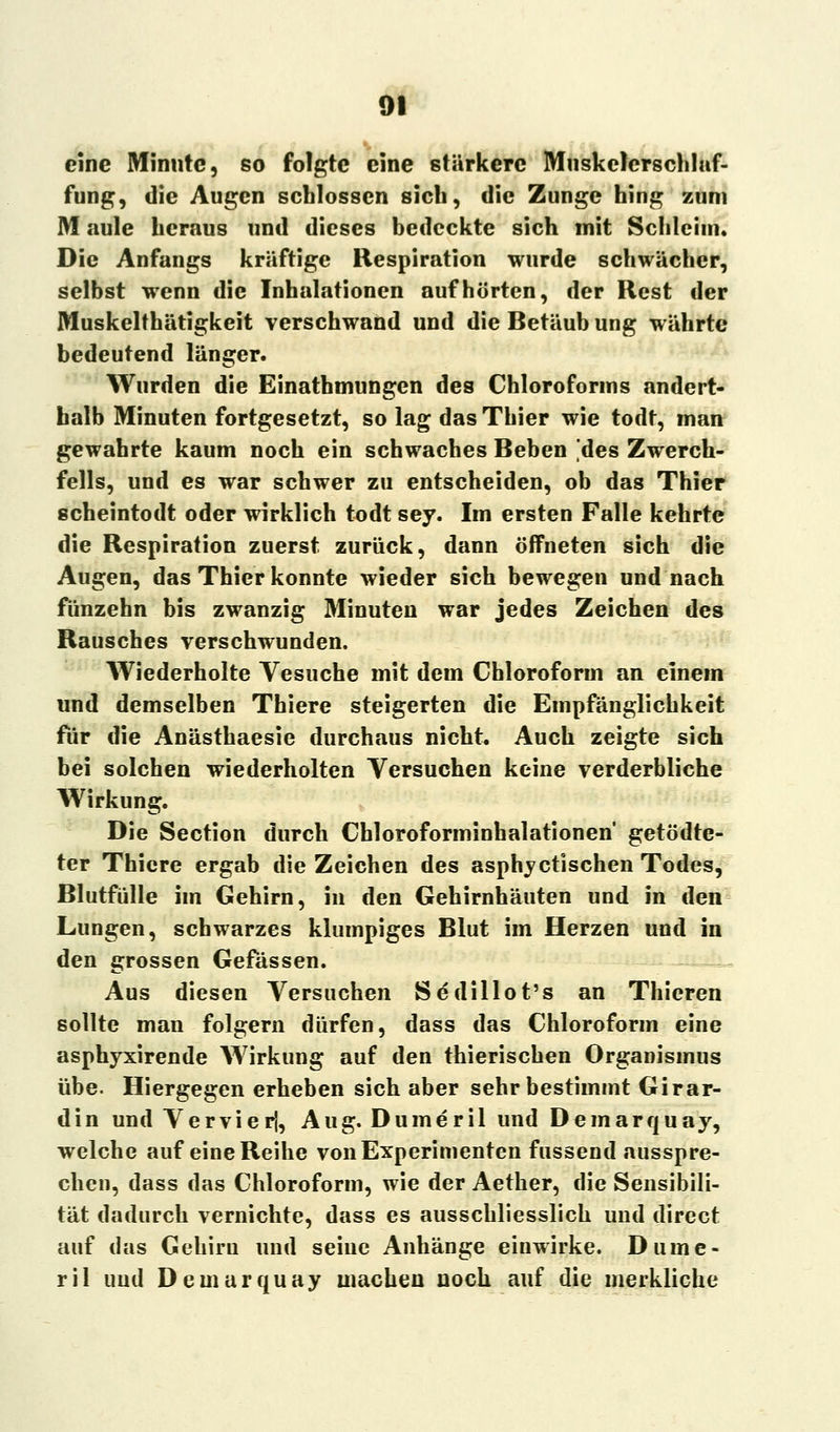eine Minute, so folgte eine stärkere Muskelerschluf- fung, die Augen schlössen sich, die Zunge hing zum M aule heraus und dieses bedeckte sich mit Schleim, Die Anfangs kräftige Respiration wurde schwächer, selbst wenn die Inhalationen aufhörten, der Rest der Muskelthätigkeit verschwand und die Betäub ung währte bedeutend länger. Wurden die Einathmungen des Chloroforms andert- halb Minuten fortgesetzt, so lag das Thier wie todt, man gewahrte kaum noch ein schwaches Beben [des Zwerch- fells, und es war schwer zu entscheiden, ob das Thier scheintodt oder wirklich todt sey. Im ersten Falle kehrte die Respiration zuerst zurück, dann öffneten sich die Augen, das Thier konnte wieder sich bewegen und nach fünzehn bis zwanzig Minuten war jedes Zeichen des Rausches verschwunden. Wiederholte Vesuche mit dem Chloroform an einem und demselben Thiere steigerten die Empfänglichkeit für die Anästhaesie durchaus nicht. Auch zeigte sich bei solchen wiederholten Versuchen keine verderbliche Wirkung. Die Section durch Chloroforminhalationen getödte- ter Thiere ergab die Zeichen des asphyetischen Todes, Blutfülle im Gehirn, in den Gehirnhäuten und in den Lungen, schwarzes klumpiges Blut im Herzen und in den grossen Gefässen. Aus diesen Versuchen Sedillot's an Thieren sollte man folgern dürfen, dass das Chloroform eine asphyxirende Wirkung auf den thierischen Organismus übe. Hiergegen erheben sich aber sehr bestimmt Girar- din und Vervierj, Aug. Dumeril und Demarquay, welche auf eine Reihe von Experimenten fussend ausspre- chen, dass das Chloroform, wie der Aether, die Sensibili- tät dadurch vernichte, dass es ausschliesslich und direct auf das Gehirn und seine Anhänge einwirke. Dume- ril uud Demarquay machen noch auf die merkliche