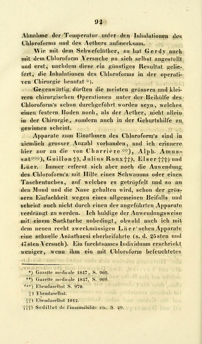 Abnahme der Temperatur unter den Inhalationen des Chloroforms und des Aethers aufmerksam. Wie mit dem Schwefeläther, so hat Gerdy auch mit dem Chloroform Versuche an sich selbst angestellt und erst, nachdem diese ein günstiges Resultat gelie- fert, die Inhalationen des Chloroforms in der operati- ven Chirurgie benutzt *). Gegenwärtig, dürften die meisten grössern und klei- rern chirurgischen Operationen unter der Beihülfe des Chloroform's schon durchgeführt worden seyn, welches einen festern Boden nooh, als der Aether, nicht allein in der Chirurgie, sondern auch in der Geburtshilfe zu. gewinnen scheint. Apparate zum Einathmen des Chloroform's sind in ziemlich grosser Anzahl vorhanden, und ich erinnere hier nur an die von Ch ar riere **), Alph. Amus- sat***), Guillon f), Julius Rouxff), Eiser ttt)nnd JLüer. Immer erfreut sich aber noch die Anwendung des Chloroform's mit Hilfe eines Schwamms oder eines Taschentuches, auf welches es getröpfelt und so an den Mund und die Nase gehalten wird, schon der grös- sern Einfachheit wegen eines allgemeinen Beifalls und scheint auch nicht durch einen der angeführten Apparate verdrängt zu werden. Ich huldige der Anwendungsweise mit einem Sacktuche unbedingt, obwohl auch ich mit dem neuen recht zweckmässigen Lü er'sehen Apparate eine schnelle Anästhaesi eherbeiführte (s. d. 2osten und 47sten Versuch). Ein furchtsames Individuum erschrickt weniger, wenn ihm ein mit Chloroform befeuchtetes *) Gazette meditalc 1817, S. 901). **) Gazette medieale 18-17, S. «)IM>. ***) Ebendaselbst S. *)70. f) Ebendaselbst. ff) Ebendaselbst 1012. ftf) Sedillot de. liusensibilite etc. S. '2{i,