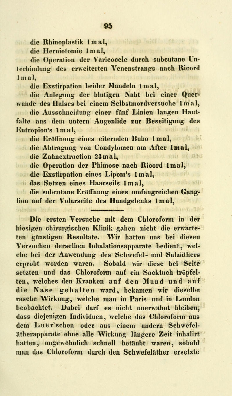 die Rhinoplastik lmal, die Hcrniotomic lmal, die Operation der Varicocelc durch subcutane Un- terbindung des erweiterten Venenstrangs nach Ricord I mal, die Exstirpation beider Mandeln lmal, die Anlegung der blutigen Naht bei einer Quer- wunde des Halses bei einem Selbstmordversuche lmal, die Ausschneidung einer fünf Linien langen Haut- falte aus dem untern Augenlide zur Beseitigung des Entropion's lmal, die Eröffnung eines eiternden Bubo lmal, die Abtragung von Condylomen am After lmal, die Zahnextraction 23mal, die Operation der Phimose nach Ricord lmal, die Exstirpation eines Lipom's lmal, das Setzen eines Haarseils lmal, die subcutane Eröffnung eines umfangreichen Gang- lion auf der Yolarseite des Handgelenks lmal, Die ersten Versuche mit dem Chloroform in der hiesigen chirurgischen Klinik gaben nicht die erwarte- ten günstigen Resultate. Wir hatten uns bei diesen Versuchen derselben Inhalationsapparate bedient, wel- che bei der Anwendung des Schwefel- und Salzäthers erprobt worden waren. Sobald wir diese bei Seite setzten und das Chloroform auf ein Sacktuch tröpfel- ten, welches den Kranken auf den Mund und auf die Nase gehalten ward, bekamen wir dieselbe rasche Wirkung, welche man in Paris und in London beobachtet. Dabei darf es nicht unerwähnt bleiben, dass diejenigen Individuen, welche das Chloroform aus dem Luer'sehen oder aus einem andern Schwefel- ätherapparate ohne alle Wirkung längere Zeit inhalirt hatten, ungewöhnlich schnell betäubt waren, sobald man das Chloroform durch den Schwefeläther ersetzte