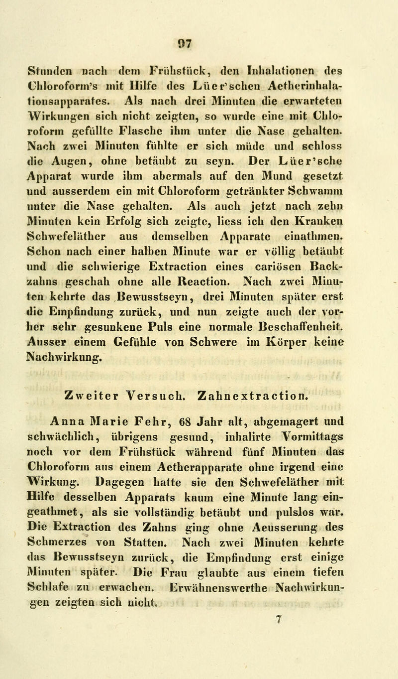 Stunden nach dorn Frühstück, den Inhalationen des Chloroform's mit Hilfe des Lüer'schcn Actherinhala- tionsapparates. Als nach drei Minuten die erwarteten Wirkungen sich nicht zeigten, so wurde eine mit Chlo- roform gefüllte Flasche ihm unter die Nase gehalten. Nach zwei Minuten fühlte er sich müde und schloss die Augen, ohne betäubt zu seyn. Der Lüer'sche Apparat wurde ihm abermals auf den Mund gesetzt und ausserdem ein mit Chloroform getränkter Schwamm unter die Nase gehalten. Als auch jetzt nach zehn Minuten kein Erfolg sich zeigte, Hess ich den Kranken Schwefeläthcr aus demselben Apparate einathmen. Schon nach einer halben Minute war er völlig betäubt und die schwierige Extraction eines cariösen Back- zahns geschah ohne alle Reaction. Nach zwei Minu- ten kehrte das Bewusstseyn, drei Minuten später erst die Empfindung zurück, und nun zeigte auch der vor- her sehr gesunkene Puls eine normale Beschaffenheit Ausser einem Gefühle von Schwere im Körper keine Nachwirkung. Zweiter Versuch. Zahnextraction. Anna Marie Fehr, 68 Jahr alt, abgemagert und schwächlich, übrigens gesund, inhalirte Vormittags noch vor dem Frühstück während fünf Minuten das Chloroform aus einem Aetherapparate ohne irgend eine Wirkung. Dagegen hatte sie den Schwefeläther mit Hilfe desselben Apparats kaum eine Minute lang ein- geathmet, als sie vollständig betäubt und pulslos war. Die Extraction des Zahns ging ohne Aeusserung des Schmerzes von Statten. Nach zwei Minuten kehrte das Bewusstseyn zurück, die Empfindung erst einige Minuten später. Die Frau glaubte aus einem tiefen Schlafe zu erwachen. Erwähnenswerthe Nachwirkun- gen zeigten sich nicht. 7
