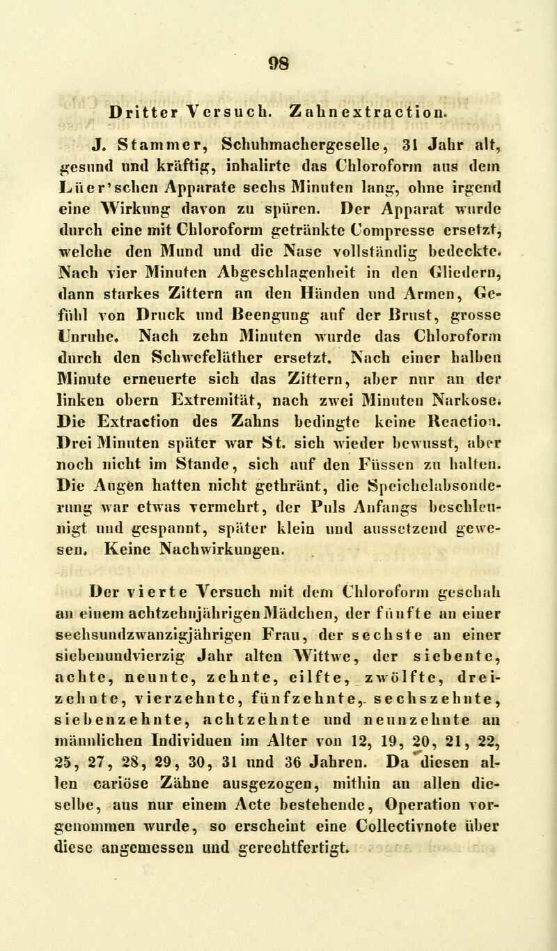 Dritter Versuch. Zahnextraction. J. Stamm er, Schuhmachergeselle, 31 Jahr alt, gesund und kräftig, inhalirte das Chloroform aus dem Liier'sehen Apparate sechs Minuten lang, ohne irgend eine Wirkung davon zu spuren. Der Apparat wurde durch eine mit Chloroform getränkte Compresse ersetzt, welche den Mund und die Nase vollständig bedeckte. Nach vier Minuten Abgeschlagenheit in den Gliedern, dann starkes Zittern an den Händen und Armen, Ge- fiitil von Druck und Beengung auf der Brust, grosse Unruhe* Nach zehn Minuten wurde das Chloroform durch den Schwefeläther ersetzt. Nach einer halben Minute erneuerte sich das Zittern, aber nur an der linken obern Extremität, nach zwei Minuten Narkose. Die Extraction des Zahns bedingte keine Rcnction. Drei Minuten später war St. sich wieder bewusst, abrr noch nicht im Stande, sich auf den Füssen zu halten. Die Augen hatten nicht gethränt, die Speichelabsonde- rung war etwas vermehrt, der Puls Anfangs beschleu- nigt und gespannt, später klein und aussetzend gewe- sen. Keine Nachwirkungen. Der vierte Versuch mit dem Chloroform geschah an einem achtzehnjährigen Mädchen, der fünfte an einer sechsundzwanzigjährigen Frau, der sechste an einer siebenundvierzig Jahr alten Wittwe, der siebente, achte, neunte, zehnte, eil fte, zwölfte, drei- zehnte, vierzehnte, fünfzehnte,, sechszehnte, sieben zehnte, achtzehnte und neunzehnte au männlichen Individuen im Alter von 12, 19, 20, 21, 22, 25, 27, 28, 29, 30, 31 und 36 Jahren. Da^diesen al- len cariöse Zähne ausgezogen, mithin an allen die- selbe, aus nur einem Acte bestehende, Operation vor- genommen wurde, so erscheint eine Collectivnote über diese angemessen und gerechtfertigt.