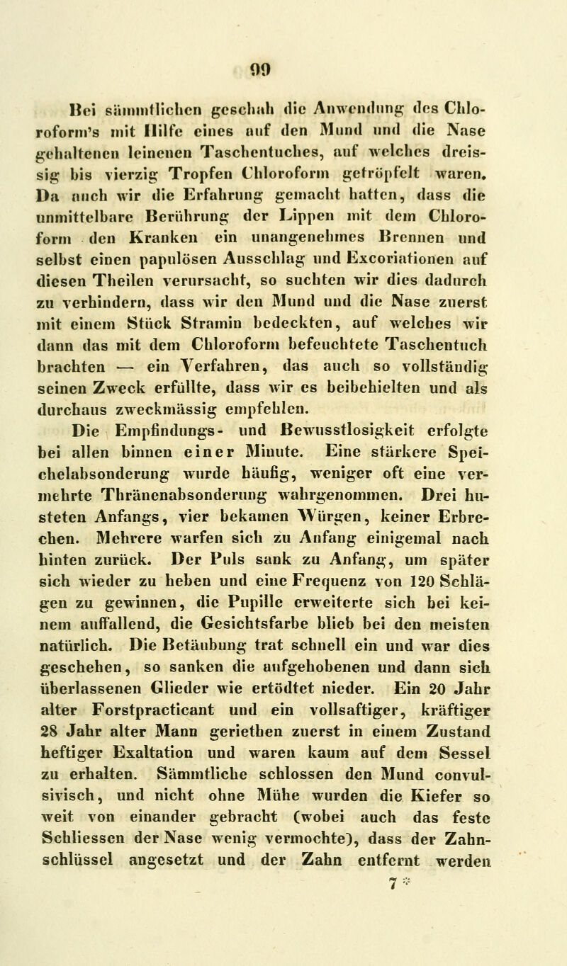 Hei sämintlichcn geschah die Anwendung des Chlo- roform's mit Hilfe eines auf den Mund und die Nase gehaltenen leinenen Taschentuches, auf welches dreis- sig his vierzig Tropfen Chloroform getröpfelt waren. Da auch wir die Erfahrung gemacht hatten, dass die unmittelbare Berührung der Lippen mit dem Chloro- form den Kranken ein unangenehmes Brennen und selbst einen papulösen Ausschlag und Excoriationen auf diesen Theilen verursacht, so suchten wir dies dadurch zu verhindern, dass wir den Mund und die Nase zuerst mit einem Stück Stramin bedeckten, auf welches wir dann das mit dem Chloroform befeuchtete Taschentuch brachten — ein Verfahren, das auch so vollständig seinen Zweck erfüllte, dass wir es beibehielten und als durchaus zweckmässig empfehlen. Die Empfindungs- und ßewusstlosigkeit erfolgte bei allen binnen einer Minute. Eine stärkere Spei- chelabsonderung wurde häufig, weniger oft eine ver- mehrte Thränenabsonderung wahrgenommen. Drei hu- steten Anfangs, vier bekamen Würgen, keiner Erbre- chen. Mehrere warfen sich zu Anfang einigemal nach hinten zurück. Der Puls sank zu Anfang, um später sich wieder zu heben und eine Frequenz von 120 Schlä- gen zu gewinnen, die Pupille erweiterte sich bei kei- nem auffallend, die Gesichtsfarbe blieb bei den meisten natürlich. Die Betäubung trat schnell ein und war dies geschehen, so sanken die aufgehobenen und dann sich überlassenen Glieder wie ertödtet nieder. Ein 20 Jahr alter Forstpracticant und ein vollsaftiger, kräftiger 28 Jahr alter Mann geriethen zuerst in einem Zustand heftiger Exaltation und waren kaum auf dem Sessel zu erhalten. Sämmtliche schlössen den Mund convul- sivisch, und nicht ohne Mühe wurden die Kiefer so weit von einander gebracht (wobei auch das feste Schliessen der Nase wenig vermochte), dass der Zahn- schlüssel angesetzt und der Zahn entfernt werden 7*