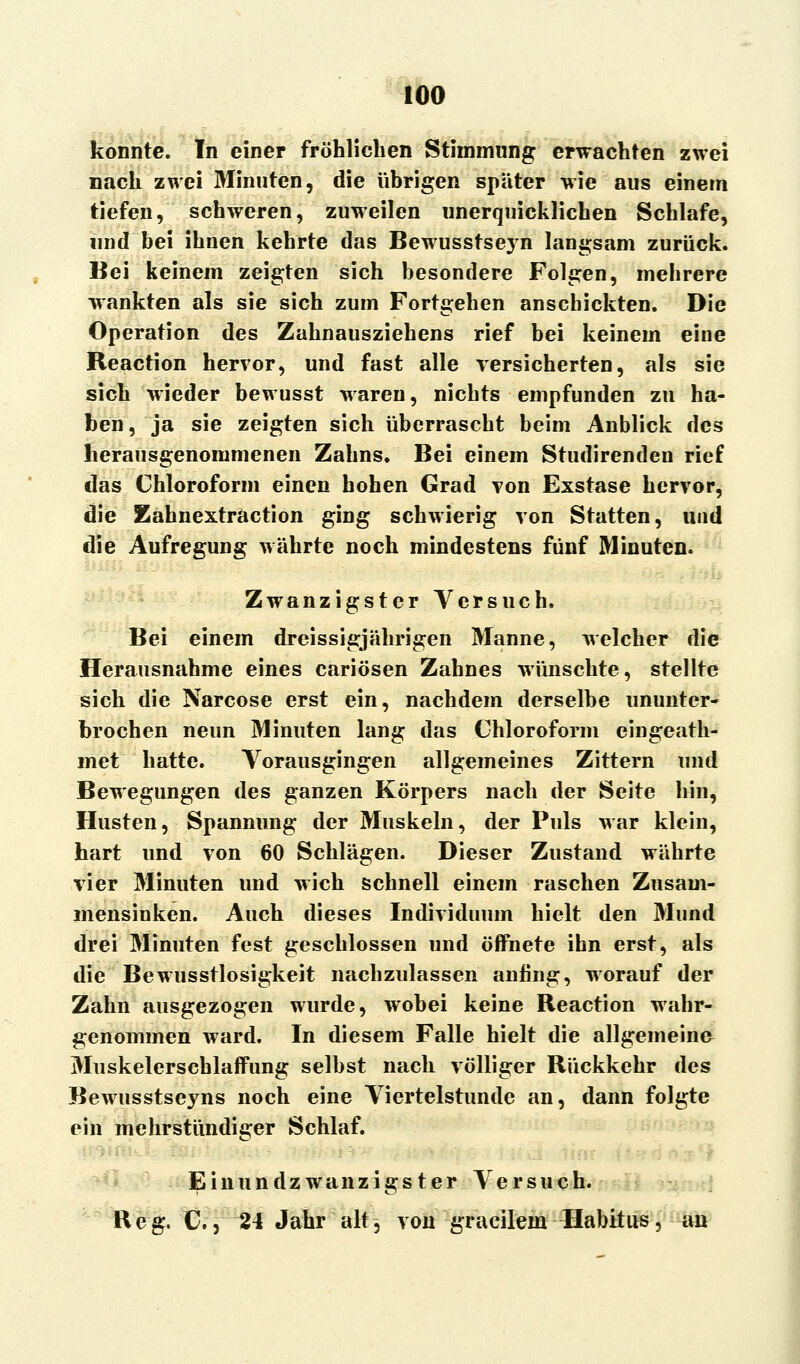 konnte. In einer fröhlichen Stimmung erwachten zwei nach zwei Minuten, die übrigen später wie aus einem tiefen, schweren, zuweilen unerquicklichen Schlafe, und bei ihnen kehrte das Bewusstseyn langsam zurück. Bei keinem zeigten sich besondere Folgen, mehrere wankten als sie sich zum Fortgehen anschickten. Die Operation des Zahnausziehens rief bei keinem eine Reaction hervor, und fast alle versicherten, als sie sich wieder bewusst waren, nichts empfunden zu ha- ben, ja sie zeigten sich überrascht beim Anblick des herausgenommenen Zahns, Bei einem Studirenden rief das Chloroform einen hohen Grad von Exstase hervor, die Eahnextraction ging schwierig von Statten, und die Aufregung währte noch mindestens fünf Minuten. Zwanzigster Versuch, Bei einem dreissigjährigen Manne, welcher die Herausnahme eines cariösen Zahnes wünschte, stellte sich die Narcose erst ein, nachdem derselbe ununter- brochen neun Minuten lang das Chloroform eingeath- met hatte. Vorausgingen allgemeines Zittern und Bewegungen des ganzen Körpers nach der Seite hin, Husten, Spannung der Muskeln, der Puls war klein, hart und von 60 Schlägen. Dieser Zustand währte vier Minuten und wich schnell einem raschen Zusam- mensinken. Auch dieses Individuum hielt den Mund drei Minuten fest geschlossen und öffnete ihn erst, als die Bewusstlosigkeit nachzulassen anfing, worauf der Zahn ausgezogen wurde, wobei keine Reaction wahr- genommen ward. In diesem Falle hielt die allgemeine Muskelerschlaffung selbst nach völliger Rückkehr des Bewusstseyns noch eine Viertelstunde an, dann folgte ein mehrstündiger Schlaf. ■ Einundzwanzigster Versuch. Reg. C., 24 Jahr alt, vougracilein Habitus, au