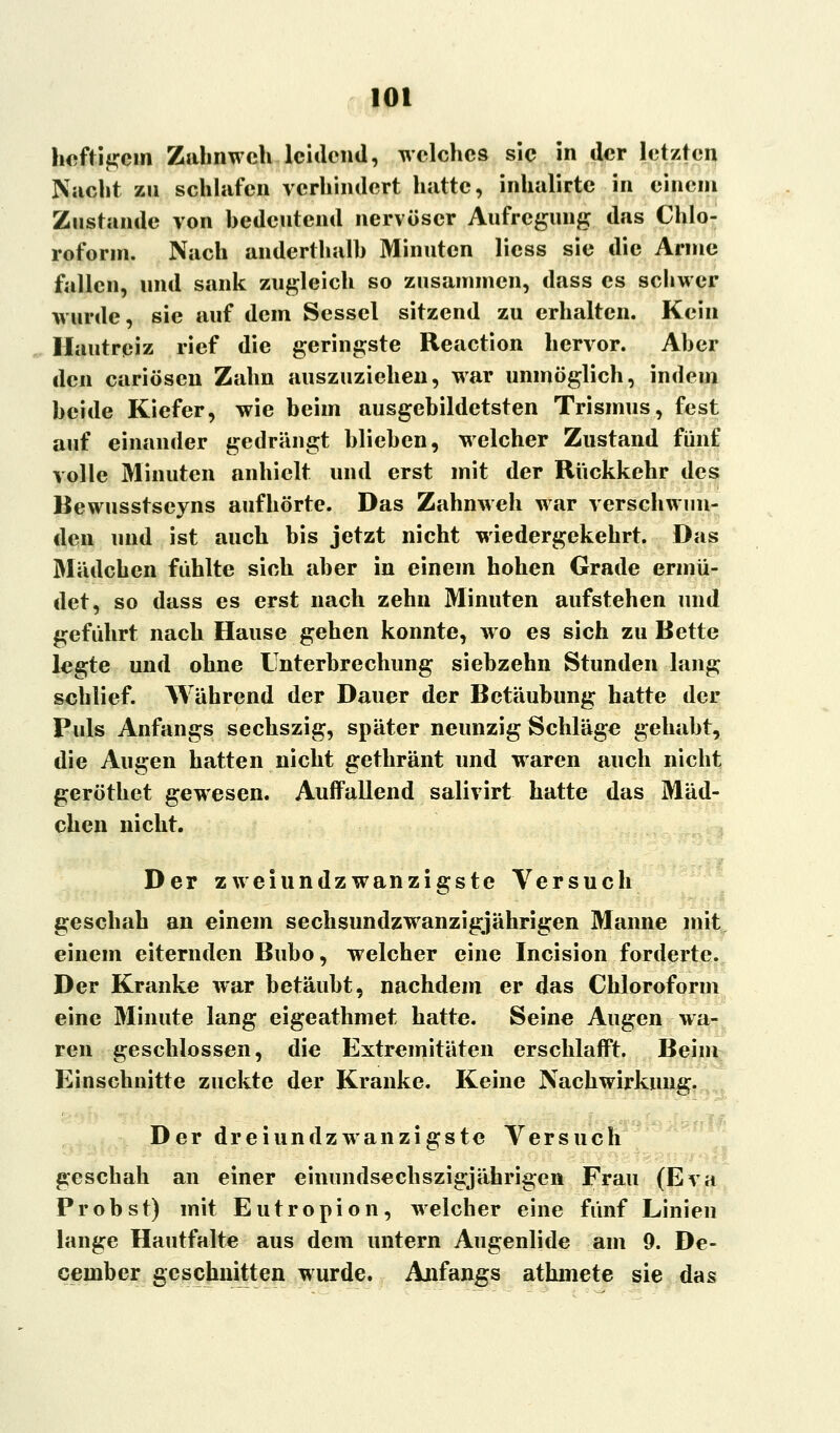 heftigem Zahnweh leidend, welches sie in der letzten Nacht zu schlafen verhindert hatte, inhalirte in einem Zustande von bedeutend nervöser Aufregung das Chlo- roform. Nach anderthalb Minuten licss sie die Arme fallen, und sank zugleich so zusammen, dass es schwer wurde, sie auf dem Sessel sitzend zu erhalten. Kein Hautreiz rief die geringste Reaction hervor. Aber den cariösen Zahn auszuziehen, war unmöglich, indem beide Kiefer, wie beim ausgebildetsten Trismus, fest auf einander gedrängt blieben, welcher Zustand fünf volle Minuten anhielt und erst mit der Rückkehr des Bewusstseyns aufhörte. Das Zahnweh war verschwun- den und ist auch bis jetzt nicht wiedergekehrt. Das Mädchen fühlte sich aber in einem hohen Grade ermü- det, so dass es erst nach zehn Minuten aufstehen und geführt nach Hause gehen konnte, wo es sich zu Bette legte und ohne Unterbrechung siebzehn Stunden lang schlief. Während der Dauer der Betäubung hatte der Puls Anfangs sechszig, später neunzig Schläge gehabt, die Augen hatten nicht gethränt und waren auch nicht geröthet gewesen. Auffallend salivirt hatte das Mäd- chen nicht. Der zweiundzwanzigste Versuch geschah an einem sechsundzwanzigjährigen Manne mit einem eiternden Bubo, welcher eine Incision forderte. Der Kranke war betäubt, nachdem er das Chloroform eine Minute lang eigeathmet hatte. Seine Augen wa- ren geschlossen, die Extremitäten erschlafft. Beim Einschnitte zuckte der Kranke. Keine Nachwirkung. Der dreiundzwanzigste Versuch geschah an einer eimmdsechszigjährigen Frau (Eva Probst) mit Eutropion, welcher eine fünf Linien lange Hautfalte aus dem untern Augenlide am 9. De- cember geschnitten wurde. Anfangs athmete sie das