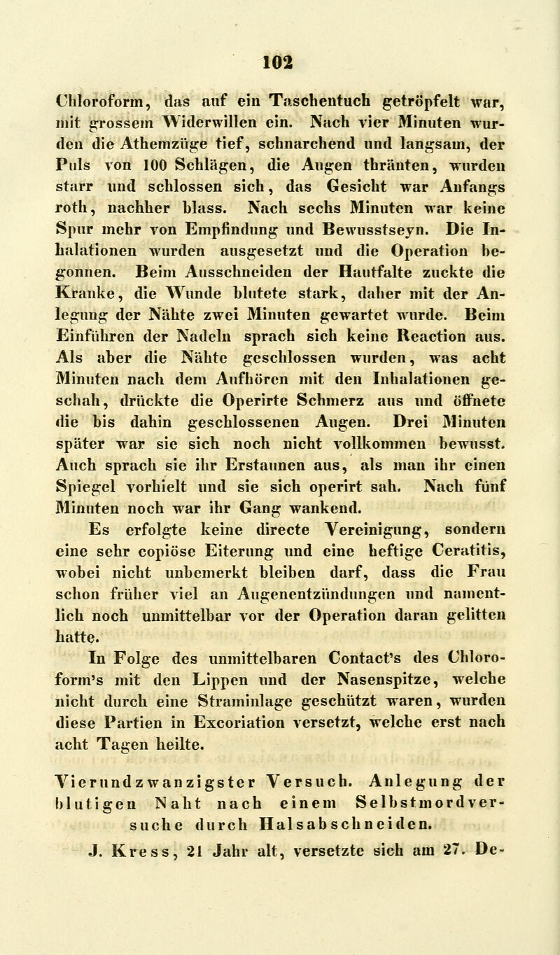 Chloroform, das auf ein Taschentuch getröpfelt war, mit grossem Widerwillen ein. Nach vier Minuten wur- den die Athemzüge tief, schnarchend und langsam, der Puls von 100 Schlägen, die Augen thränten, wurden starr und schlössen sich, das Gesicht war Anfangs roth, nachher hlass. Nach sechs Minuten war keine Spur mehr von Empfindung und Bewusstseyn. Die In- halationen wurden ausgesetzt und die Operation be- gonnen. Beim Ausschneiden der Hautfalte zuckte die Kranke, die Wunde blutete stark, daher mit der An- legung der Nähte zwei Minuten gewartet wurde. Beim Einführen der Nadeln sprach sich keine Reaction aus. Als aber die Nähte geschlossen wurden, was acht Minuten nach dem Aufhören mit den Inhalationen ge- schah, drückte die Operirte Schmerz aus und öffnete die bis dahin geschlossenen Augen. Drei Minuten später war sie sich noch nicht vollkommen bewusst. Auch sprach sie ihr Erstaunen aus, als man ihr einen Spiegel vorhielt und sie sich operirt sah. Nach fünf Minuten noch war ihr Gang wankend. Es erfolgte keine directe Vereinigung, sondern eine sehr copiöse Eiterung und eine heftige Ceratitis, wobei nicht unbemerkt bleiben darf, dass die Frau schon früher viel an Augenentzündungen und nament- lich noch unmittelbar vor der Operation daran gelitten hatte. In Folge des unmittelbaren Contact's des Chloro- form's mit den Lippen und der Nasenspitze, welche nicht durch eine Straminlage geschützt waren, wurden diese Partien in Excoriation versetzt, welche erst nach acht Tagen heilte. Vierundzwanzigster Versuch. Anlegung der blutigen Naht nach einem Selbstmordver- suche durch Halsabschneiden. J. Kress, 21 Jahr alt, versetzte sich am 27. De-