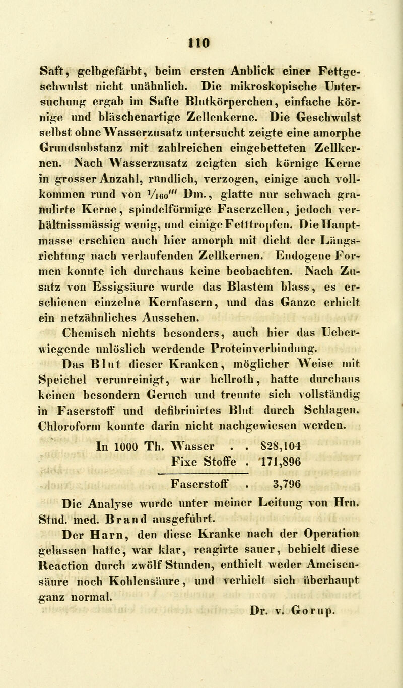Saft, gelbgefärbt, beim ersten Anblick einer Fettge- schwulst nicht unähnlich. Die mikroskopische Unter- suchung ergab im Safte Blutkörperchen, einfache kör- nige und bläschenartige Zellenkerne. Die Geschwulst selbst ohne Wasserzusatz untersucht zeigte eine amorphe Grundsubstanz mit zahlreichen eingebetteten Zellker- nen. Nach Wasserzusatz zeigten sich körnige Kerne in grosser Anzahl, rundlich, verzogen, einige auch voll- kommen rund von Vi6o' Dm., glatte nur schwach gra- nulirte Kerne, spindelförmige Faserzellen, jedoch ver- hältnissmässig wenig, und einige Fetttropfen. Die Haupt- masse erschien auch hier amorph mit dicht der Längs- richtung nach verlaufenden Zellkernen. Endogene For- men konnte ich durchaus keine beobachten. Nach Zu- satz von Essigsäure wurde das Blastem blass, es er- schienen einzelne Kerufasern, und das Ganze erhielt ein netzähnliches Aussehen. Chemisch nichts besonders, auch hier das Ueber- wiegende unlöslich werdende Proteinverbindung. Das Blut dieser Kranken, möglicher Weise mit Speichel verunreinigt, war hellroth, hatte durchaus keinen besondern Geruch und trennte sich vollständig in Faserstoff und defibrinirtes Blut durch Schlagen. Chloroform konnte darin nicht nachgewiesen werden. In 1000 Th. Wasser . . 828,104 Fixe Stoffe . 171,896 Faserstoff . 3,796 Die Analyse wurde unter meiner Leitung von Hrn. Stud. med. Brand ausgeführt. Der Harn, den diese Kranke nach der Operation gelassen hatte, war klar, reagirte sauer, behielt diese Reaction durch zwölf Stunden, enthielt weder Ameisen- säure noch Kohlensäure, und verhielt sich überhaupt ganz normal. Dr. v. Gorup.