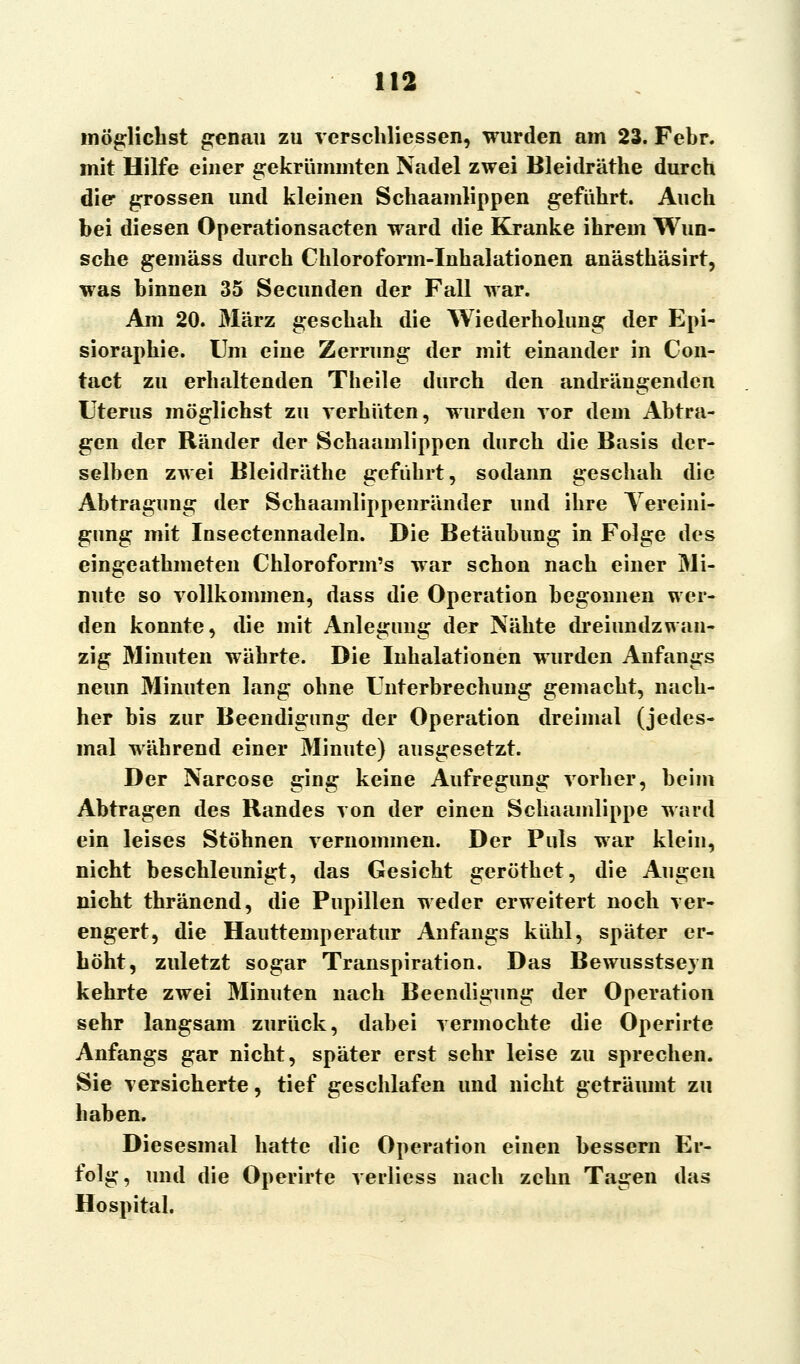 möglichst genau zu verschliessen, wurden am 23. Febr. mit Hilfe einer gekrümmten Nadel zwei Bleidräthe durch die grossen und kleinen Schaamlippen geführt. Auch bei diesen Operationsacten ward die Kranke ihrem Wun- sche gemäss durch Chloroform-Inhalationen anästhäsirt, was hinnen 35 Secunden der Fall war. Am 20. März geschah die Wiederholung der Epi- sioraphie. Um eine Zerrung der mit einander in Con- tact zu erhaltenden Theile durch den andrängenden Uterus möglichst zu verhüten, wurden vor dem Abtra- gen der Ränder der Schaamlippen durch die Basis der- selben zwei Bleidräthe geführt, sodann geschah die Abtragung der Schaamlippenränder und ihre Vereini- gung mit Insectennadeln. Die Betäubung in Folge des eingeathmeten Chloroform's war schon nach einer Mi- nute so vollkommen, dass die Operation begonnen wer- den konnte, die mit Anlegung der Nähte dreiundzwan- zig Minuten währte. Die Inhalationen wurden Anfangs neun Minuten lang ohne Unterbrechung gemacht, nach- her bis zur Beendigung der Operation dreimal (jedes- mal während einer Minute) ausgesetzt. Der Narcose ging keine Aufregung vorher, beim Abtragen des Randes von der einen Schaamlippe ward ein leises Stöhnen vernommen. Der Puls war klein, nicht beschleunigt, das Gesicht geröthet, die Augen nicht thränend, die Pupillen weder erweitert noch ver- engert, die Hauttemperatur Anfangs kühl, später er- höht, zuletzt sogar Transpiration. Das Bewusstseyn kehrte zwei Minuten nach Beendigung der Operation sehr langsam zurück, dabei vermochte die Operirte Anfangs gar nicht, später erst sehr leise zu sprechen. Sie versicherte, tief geschlafen und nicht geträumt zu haben. Diesesmal hatte die Operation einen bessern Er- folg, und die Operirte verliess nach zehn Tagen das Hospital.