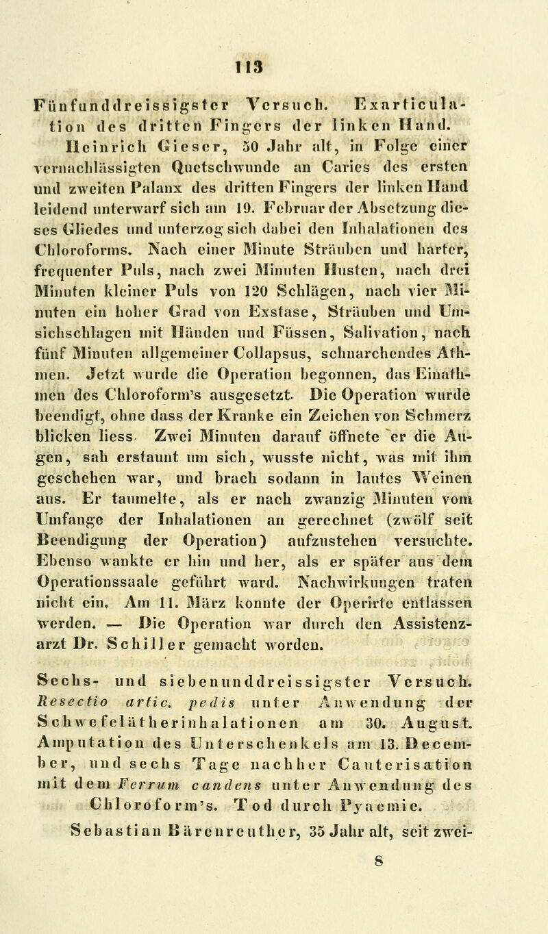 Fünfunddreissigstcr Versuch. Exurticula- tion des dritten Fingers der linken Hand. Heinrich Gieser, 50 Jahr alt, in Folge einer vernachlässigten Quetschwunde an Caries des ersten und zweiten Palanx des dritten Fingers der linken Hand leidend unterwarf sich am 19. Februar der Absetzung die- ses Gliedes und unterzog sich dabei den Inhalationen des Chloroforms. Nach einer Minute Sträuben und harter, frequenter Puls, nach zwei Minuten Husten, nach drei Minuten kleiner Puls von 120 Schlägen, nach vier Mi- nuten ein hoher Grad von Exstase, Sträuben und Um- sichschlageu mit Händen und Füssen, Sali\ ation, nach fünf Minuten allgemeiner Collapsus, schnarchendes Ath- mcn. Jetzt wurde die Operation begonnen, das Einath- men des Chloroform's ausgesetzt Die Operation wurde beendigt, ohne dass der Kranke ein Zeichen von Schmerz blicken liess Zwei Minuten darauf öffnete er die Au- gen, sah erstaunt um sich, wusste nicht, was mit ihm geschehen war, und brach sodann in lautes Weinen aus. Er taumelte, als er nach zwanzig Minuten vom Umfange der Inhalationen an gerechnet (zwölf seit Beendigung der Operation) aufzustehen versuchte. Ebenso wankte er hin und her, als er später aus dem Operationssaale geführt ward. Nachwirkungen traten nicht ein. Am 11. März konnte der Operirte entlassen werden* — Die Operation war durch den Assistenz- arzt Dr. Schiller gemacht worden. Sechs- und siebenunddreissigster Versuch. Resectio artic. pedis unter Anwendung der Schwefelätherinhalationen am 30. August. Amputation des Unterschenkels am 13. Decem- ber, und sechs Tage nachher Cauterisation mit dem Ferrum candens unter Anwendung des Chloroform's. Tod durch Pyaemie. S e b a s t i a n B ä r e n r e u t h e r, 35 Jahr alt, seit zwei-