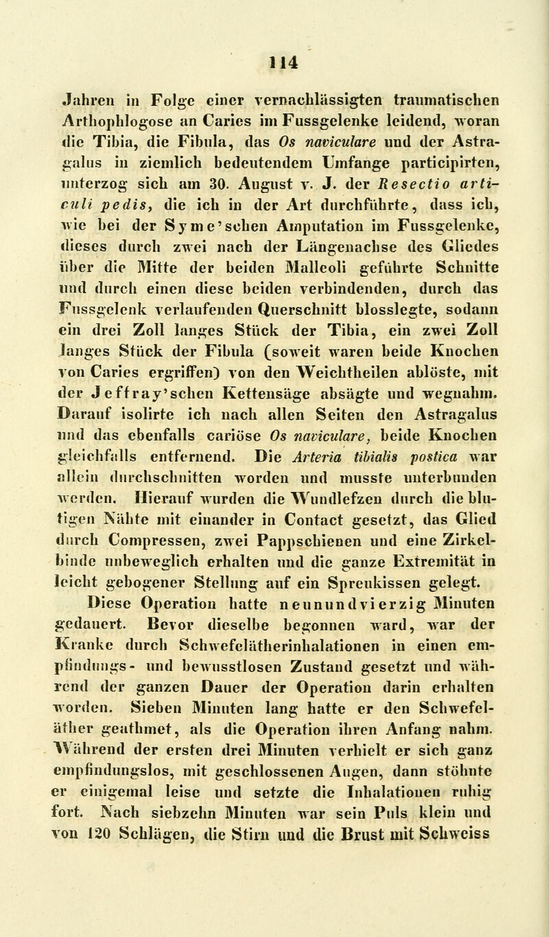 Jahren in Folge einer vernachlässigten traumatischen Arthophlogose an Caries im Fussgelenke leidend, woran die Tibia, die Fibula, das Os naviculare und der Astra- galus in ziemlich bedeutendem Umfange participirten, unterzog sich am 30. August y. J. der ReSectio arti- culi pedis, die ich in der Art durchführte, dass ich, wie bei der Syme'sehen Amputation im Fussgelenke, dieses durch zwei nach der Längenachse des Gliedes über die Mitte der beiden Malleoli geführte Schnitte und durch einen diese beiden verbindenden, durch das Fussgelenk verlaufenden Querschnitt biossiegte, sodann ein drei Zoll langes Stück der Tibia, ein zwei Zoll langes Stück der Fibula (soweit waren beide Knochen von Caries ergriffen) von den Weichtheilen ablöste, mit der Jeff ray'sehen Kettensäge absägte und wegnahm. Darauf isolirte ich nach allen Seiten den Astragalus und das ebenfalls cariöse Os naviculare, beide Knochen gleichfalls entfernend. Die Arteria tibialis postica war allein durchschnitten worden und mussfe unterbunden werden. Hierauf wurden die Wundlefzen durch die blu- tigen Nähte mit einander in Contact gesetzt, das Glied durch Compressen, zwei Pappschienen und eine Zirkel- binde unbeweglich erhalten und die ganze Extremität in leicht gebogener Stellung auf ein Spreukissen gelegt. Diese Operation hatte neunundvierzig Minuten gedauert. Bevor dieselbe begonnen ward, war der Kranke durch Schwefelätherinhalationen in einen em- pfindungs- und bewusstlosen Zustand gesetzt und wäh- rend der ganzen Dauer der Operation darin erhalten worden. Sieben Minuten lang hatte er den Schwefel- äther geathmet, als die Operation ihren Anfang nahm. Während der ersten drei Minuten verhielt er sich ganz empfindungslos, mit geschlossenen Augen, dann stöhnte er einigemal leise und setzte die Inhalationen ruhig fort Nach siebzehn Minuten war sein Puls klein und von 120 Schlägen, die Stirn und die Brust mit Schweiss