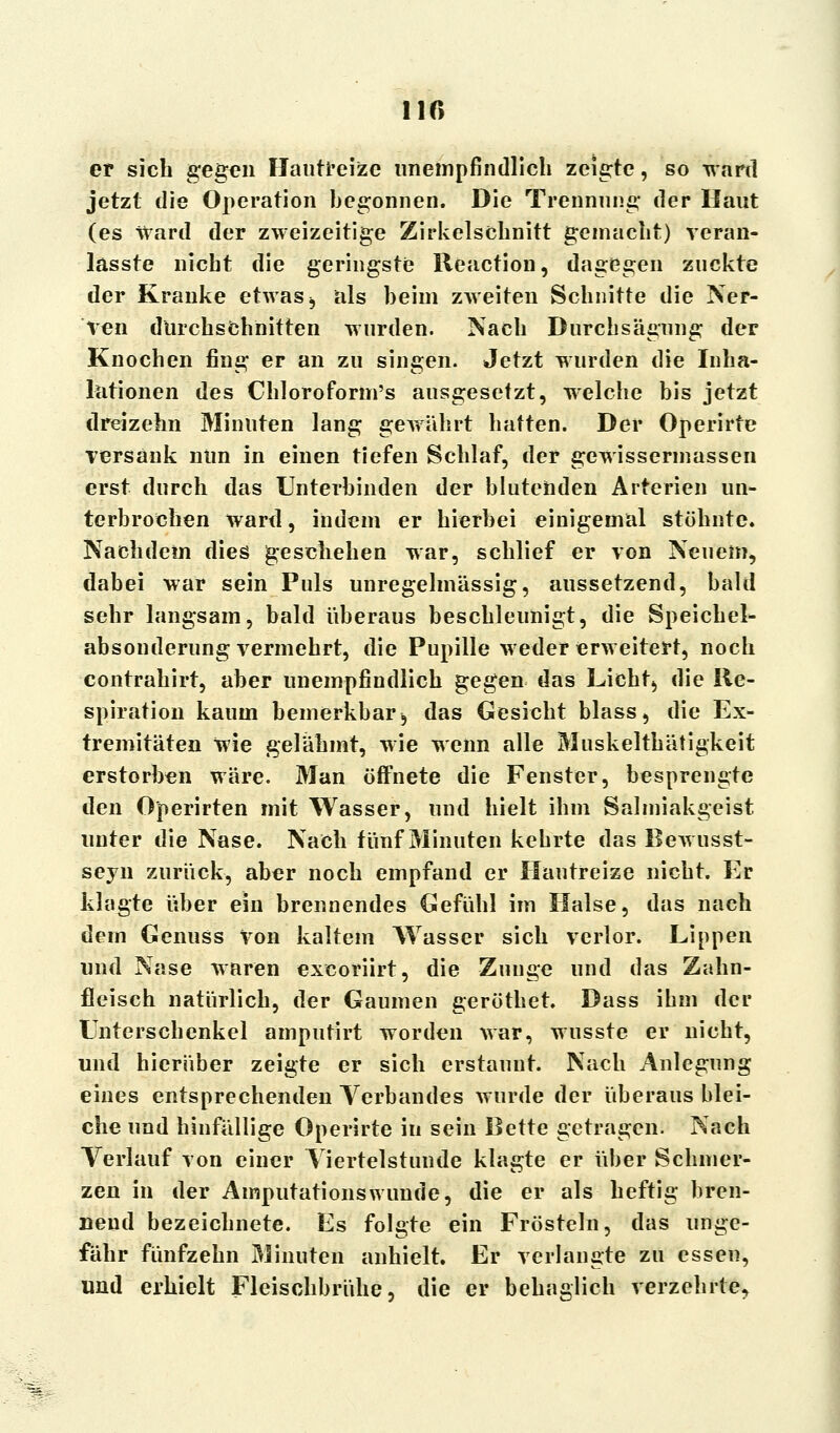110 et sich gegen Hautreize unempfindlich zeigte, so ward jetzt die Operation begonnen. Die Trennung der Haut (es Ward der zweizeitige Zirkelschnitt gemacht) veran- lasste nicht die geringste Beaction, dagegen zuckte der Kranke etwas j als beim zweiten Schnitte die Ner- ven durchschnitten wurden. Nach Durchsägung der Knochen fing er an zu singen. Jetzt wurden die Inha- lationen des Chloroform's ausgesetzt, welche bis jetzt dreizehn Minuten lang geAtährt hatten. Der Operirte versank nun in einen tiefen Schlaf, der gewissermassen erst durch das Unterbinden der blutenden Arterien un- terbrochen ward, indem er hierbei einigemal stöhnte. Nachdem dies geschehen war, schlief er von Neuem, dabei war sein Puls unregelmässig, aussetzend, bald sehr langsam, bald überaus beschleunigt, die Speichel- absonderungvermehrt, die Pupille weder erweitert, noch contrahirt, aber unempfindlich gegen das Licht, die Re- spiration kaum bemerkbar, das Gesicht blass, die Ex- tremitäten Wie gelähmt, wie wenn alle Muskelthätigkeit erstorben wäre. Man öffnete die Fenster, besprengte den Operirten mit Wasser, und hielt ihm Salmiakgeist unter die Nase. Nach fünf Minuten kehrte das Bewusst- seyn zurück, aber noch empfand er Hautreize nicht. Er klagte über ein brennendes Gefühl im Halse, das nach dem Genuss Von kaltem Wasser sich verlor. Lippen und Nase waren exeoriirt, die Zunge und das Zahn- fleisch natürlich, der Gaumen geröthet. Dass ihm der Unterschenkel amputirt worden war, wusste er nicht, und hierüber zeigte er sich erstaunt. Nach Anlegung eines entsprechenden Verbandes wurde der überaus blei- che und hinfällige Operirte in sein Bette getragen. Nach Verlauf von einer Viertelstunde klagte er über Schmer- zen in der Amputationswunde, die er als heftig bren- nend bezeichnete. Es folgte ein Frösteln, das unge- fähr fünfzehn Minuten anhielt. Er verlangte zu essen, und erhielt Fleischbrühe, die er behaglich verzehrte.