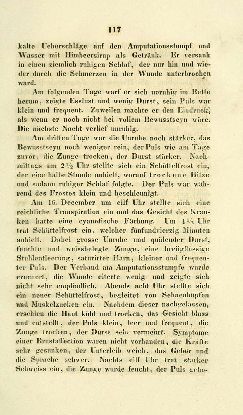 kalte Uebcrschlngc auf den Amputationsstumpf und Wasser mit Himbeersirup als Getränk. Kr versank in einen ziemlich ruhigen Schlaf, der nur hin und wie- der durch die Schmerzen in der Wunde unterbrochen ward. Am folgenden Tage warf er sich unruhig im Bette herum, zeigte Esslust und wenig Durst, sein Puls war klein und frequent. Zuweilen machte er den Eindruck2, als wenn er noch nicht bei vollem Bewusstseyn wäre. Die nächste Nacht verlief unruhig. Am dritten Tage war die Unruhe noch stärker, das Bewusstseyn noch weniger rein, der Puls wie am Tage zuvor, die Zunge trocken, der Durst stärker. Nach- mittags um 2V2 Uhr stellte sich ein Schüttelfrost ein, der eine halbe Stunde anhielt, worauf trockene Hitze und sodann ruhiger Schlaf folgte. Der Puls war wäh- rend des Frostes klein und beschleunigt. Am 10. December um eilf Uhr stellte sich eine reichliche Transpiration ein und das Gesicht des Kran- ken hatte eine cyanotische Färbung. Um 1V2 Uhr trat Schiittelfrost ein, welcher fünfundvierzig Minuten anhielt. Dabei grosse Unruhe und quälender Durst, feuchte und weissbelegte Zunge, eine breiigflüssige Stuhlentleerung, saturirter Harn, kleiner und frequen- ter Puls. Der Verband am Amputationsstumpfe wurde erneuert, die Wunde eiterte wenig und zeigte sich nicht sehr empfindlich. Abends acht Uhr stellte sich ein neuer Schüttelfrost, begleitet von Sehnenhüpfen und Muskelzucken ein. Nachdem dieser nachgelassen, erschien die Haut kühl und troeken, das Gesicht hlass und entstellt, der Puls klein, leer und frequent, die Zunge trocken, der Durst sehr vermehrt. Symptome einer BrustafPection waren nicht vorhanden, die Kräfte sehr gesunken, der Unterleib weich, das Gehör und die Sprache schwer. Nachts eilf Uhr trat starker Schwciss ein, die Zunge wurde feucht, der Puls geho-