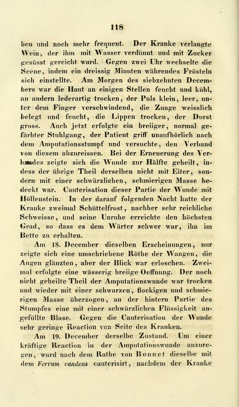 ben und noch mehr frequent. Der Kranke verlangte Wein, der ihm mit Wasser verdünnt und mit Zucker gesüsst gereicht ward. Gegen zwei Uhr wechselte die Scene, indem ein dreissig Minuten währendes Frösteln sich einstellte. Am Morgen des siebzehnten Decem- bers war die Haut an einigen Stellen feucht und kühl, an andern lederartig trocken, der Puls klein, leer, un- ter dem Finger verschwindend, die Zunge weisslich belegt und feucht, die Lippen trocken, der Durst j^ross. Auch jetzt erfolgte ein breiiger, normal ge- färbter Stuhlgang, der Patient griff unaufhörlich nach dem Amputationsstumpf und versuchte, den Verband von diesem abzureissen. Bei der Erneuerung des Ver- bandes zeigte sich die Wunde zur Hälfte geheilt, in- dess der übrige Theil derselben nicht mit Eiter, son- dern mit einer schwärzlichen, schmierigen Masse be- deckt war. Cauterisation dieser Partie der AVunde mit Höllenstein. In der darauf folgenden Nacht hatte der Kranke zweimal Schüttelfrost, nachher sehr reichliche Schweisse, und seine Unruhe erreichte den höchsten Grad, so dass es dem Wärter schwer war, ihn im Bette zu erhalten. Am 18. December dieselben Erscheinungen, nur zeigte sich eine umschriebene Röthe der Wangen, die Augen glänzten, aber der Blick war erloschen. Zwei- mal erfolgte eine wässerig breiige Oeffnung. Der noch nicht geheilte Theil der Amputationswunde war trocken und wieder mit einer schwarzen, flockigen und schmie- rigen Masse überzogen, an der hintern Partie des Stumpfes eine mit einer schwärzlichen Flüssigkeit an- gefüllte Blase. Gegen die Cauterisation der Wunde sehr geringe Reaction von Seite des Kranken. Am 19. December derselbe Zustand. Um einer kräftige Reaction in der Amputationswunde anzure- gen, ward nach dem Rathe von Bonnet dieselbe mit dem Ferrum candens cauterisirt, nachdem der Kranke