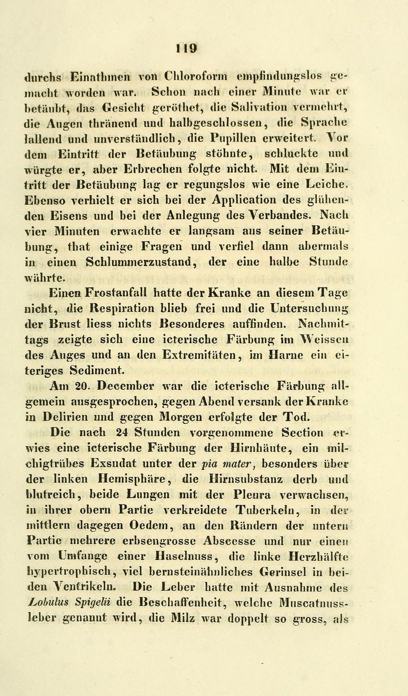 durchs Einnthmcn von Chloroform empfindungslos ge- macht worden war. Schon nach einer Minute war er betäubt, das Gesicht gerüthet, die Salivation vermehrt, die Augen thränend und halbgeschlossen, die Sprache killend und unverständlich, die Pupillen erweitert. Vor dem Eintritt der Betäubimg stöhnte, schluckte und würgte er, aber Erbrechen folgte nicht. Mit dem Ein- tritt der Betäubung lag er regungslos wie eine Leiche. Ebenso verhielt er sich bei der Application des glühen- den Eisens uud bei der Anlegung des Verbandes. Nach vier Minuten erwachte er langsam aus seiner Betäu- bung, that einige Fragen und verfiel dann abermals in einen Schlummerzustand, der eine halbe Stunde währte. Einen Frostanfall hatte der Kranke an diesem Tage nicht, die Respiration blieb frei und die Untersuchung der Brust Hess nichts Besonderes auffinden. Nachmit- tags zeigte sich eine icterische Färbung im Weissen des Auges und an den Extremitäten, im Harne ein ei- teriges Sediment. Am 20. December war die icterische Färbung all- gemein ausgesprochen, gegen Abend versank der Kranke in Delirien und gegen Morgen erfolgte der Tod. Die nach 24 Stunden vorgenommene Section er- wies eine icterische Färbung der Hirnhäute, ein mil- chigtrübes Exsudat unter der pia mater, besonders über der linken Hemisphäre, die Hirnsubstanz derb und blutreich, beide Lungen mit der Pleura verwachsen, in ihrer obern Partie verkreidete Tuberkeln, in der mittlem dagegen Oedem, an den Rändern der untern Partie mehrere erbsengrosse Abscesse und nur einen vom Umfange einer Haselnuss, die linke Herzbälfte hypertrophisch, viel bernsteinähnliches Gerinsel in bei- den Ventrikeln, Die Leber hatte mit Ausnahme des Lobulus Spigelii die Beschaffenheit, welche Muscatnuss- leber genannt wird, die Milz war doppelt so gross, als