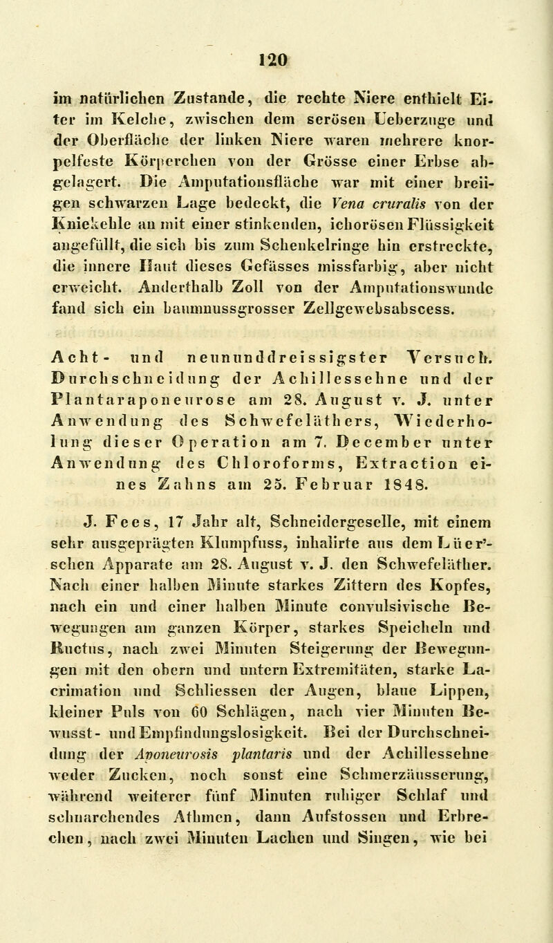 im natürlichen Zustande, die rechte Niere enthielt Ei- ter im Kelche, zwischen dem serösen Ueberzuge und der Oberfläche der linken Niere waren mehrere knor- pelfeste Körperchen von der Grösse einer Erbse ab- gelagert. Die Amputationsfläehe war mit einer breii- gen schwarzen Lage bedeckt, die Vena cruralis von der Kniekehle au mit einer stinkenden, ichorösen Flüssigkeit angefüllt, die sich bis zum Schenkelringe hin erstreckte, die innere Haut dieses Gefässes missfarbig, aber nicht erweicht. Anderthalb Zoll von der Amputationswundc fand sich ein baumnussgrosser Zellgewebsabscess. Acht- und neununddrei s sigs ter Versuch. Durch seh n ei düng der Achillessehne und der Plantaraponeurose am 28* August v. J. unter Anwendung des Schwefeläth ers, Wiederho- lung dieser Operation am 7. December unter Anwendung des Chloroforms, Extraction ei- nes Zahns am 25. Februar 184 8. J. Fees, 17 Jahr alt, Schneidergeselle, mit einem sehr ausgeprägten Klumpfuss, inhalirte aus dem Lue r'- schen Apparate am 28. August v.J. den Schwefeläther. Nach einer halben Minute starkes Zittern des Kopfes, nach ein und einer halben Minute convulsivische Be- wegungen am ganzen Körper, starkes Speicheln und Ructus, nach zwei Minuten Steigerung der Bewegun- gen mit den obern und untern Extremitäten, starke La- crimation und Schliessen der Augen, blaue Lippen, kleiner Puls von 60 Schlägen, nach vier Minuten Be- wusst- und Empfindungslosigkeit. Bei der Durchschnei- dung der Avoneurosis plantaris und der Achillessehne weder Zucken, noch sonst eine Schmerzäusserung, während weiterer fünf Minuten ruhiger Schlaf und schnarchendes Athmcn, dann Aufstossen und Erbre- chen , nach zwei Minuten Lachen und Singen, wie bei