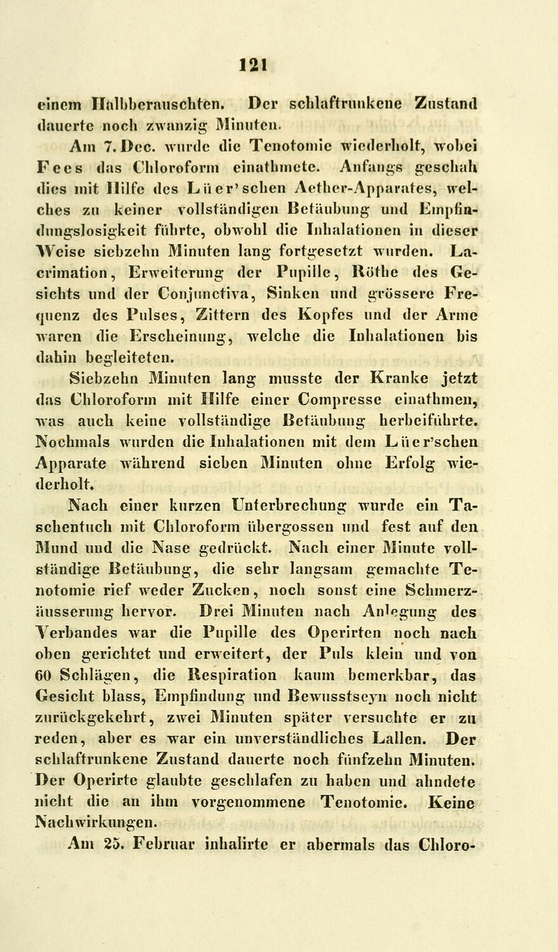 einem Ilalbbcrauschten. Der schlaftrunkene- Zustand dauerte noch zwanzig Minuten. Am 7. Dcc. wurde die Tcnotoinie wiederholt, wobei Fccs das Chloroform einathincte. Anfangs geschah dies mit Hilfe des Liier'sehen Aethcr-Apparates, wel- ches zu keiner vollständigen Betäubung und Empfin- dungslosigkeit führte, obwohl die Inhalationen in dieser Weise siebzehn Minuten lang fortgesetzt wurden. La- crimation, Erweiterung der Pupille, Röthe des Ge- sichts und der Conjunctiva, Sinken und grössere Fre- quenz des Pulses, Zittern des Kopfes und der Arme waren die Erscheinung, welche die Inhalationen bis dahin begleiteten. Siebzehn Minuten lang musste der Kranke jetzt das Chloroform mit Hilfe einer Compresse einathmen, was auch keine vollständige Betäubung herbeiführte. Nochmals wurden die Inhalationen mit dem Liier'schen Apparate während sieben Minuten ohne Erfolg wie- derholt» Nach einer kurzen Unterbrechung wurde ein Ta- schentuch mit Chloroform übergössen und fest auf den Mund und die Nase gedrückt. Nach einer Minute voll- ständige Betäubung, die sehr langsam gemachte Te- notomie rief weder Zucken, noch sonst eine Schmerz- äusserung hervor. Drei Minuten nach Anlegung des Verbandes war die Pupille des Operirten noch nach oben gerichtet und erweitert, der Puls klein und von 60 Schlägen, die Respiration kaum bemerkbar, das Gesicht blass, Empfindung und Bewusstseyn noch nicht zurückgekehrt, zwei Minuten später versuchte er zu reden, aber es war ein unverständliches Lallen. Der schlaftrunkene Zustand dauerte noch fünfzehn Minuten. Der Operirte glaubte geschlafen zu haben und ahndete nicht die an ihm vorgenommene Tenotomie. Keine Nachwirkungen. Am 25. Februar inhalirte er abermals das Chloro-