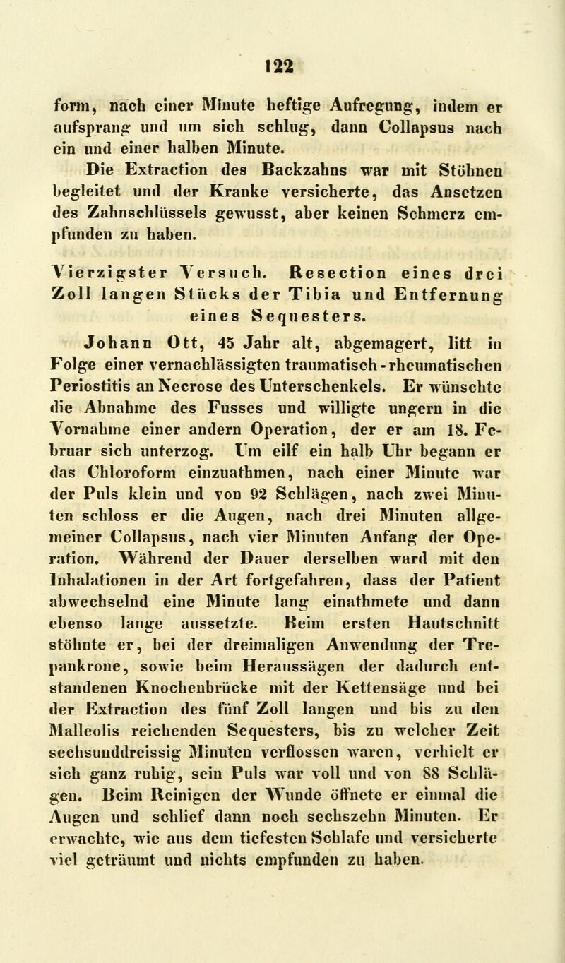 form, nach einer Minute heftige Aufregung, indem er aufsprang und um sich schlug, dann Collapsus nach ein und einer halben Minute. Die Extraction des Backzahns war mit Stöhnen begleitet und der Kranke versicherte, das Ansetzen des Zahnschlüssels gewusst, aber keinen Schmerz em- pfunden zu haben. Vierzigster Versuch. Besection eines drei Zoll langen Stücks der Tibia und Entfernung eines Sequesters. Johann Ott, 45 Jahr alt, abgemagert, litt in Folge einer vernachlässigten traumatisch-rheumatischen Periostitis an Necrose des Unterschenkels. Er wünschte die Abnahme des Fusses und willigte ungern in die Vornahme einer andern Operation, der er am 18. Fe- bruar sich unterzog. Um eilf ein halb Uhr begann er das Chloroform einzuathmen, nach einer Minute war der Puls klein und von 92 Schlägen, nach zwei Minu- ten schloss er die Augen, nach drei Minuten allge- meiner Collapsus, nach vier Minuten Anfang der Ope- ration. Während der Dauer derselben ward mit den Inhalationen in der Art fortgefahren, dass der Patient abwechselnd eine Minute lang einathmete und dann ebenso lange aussetzte. Beim ersten Hautschnitt stöhnte er, bei der dreimaligen Anwendung der Tre- pankrone, sowie beim Heraussagen der dadurch ent- standenen Knochenbrücke mit der Kettensäge und bei der Extraction des fünf Zoll langen und bis zu den Malleolis reichenden Sequesters, bis zu welcher Zeit sechsunddreissig Minuten verflossen waren, verhielt er sich ganz ruhig, sein Puls war voll und von SS Schlä- gen« Beim Beinigen der Wunde öffnete er einmal die Augen und schlief dann noch sechszchn Minuten. Er erwachte, wie aus dem tiefesten Schlafe und versicherte viel geträumt und nichts empfunden zu haben.