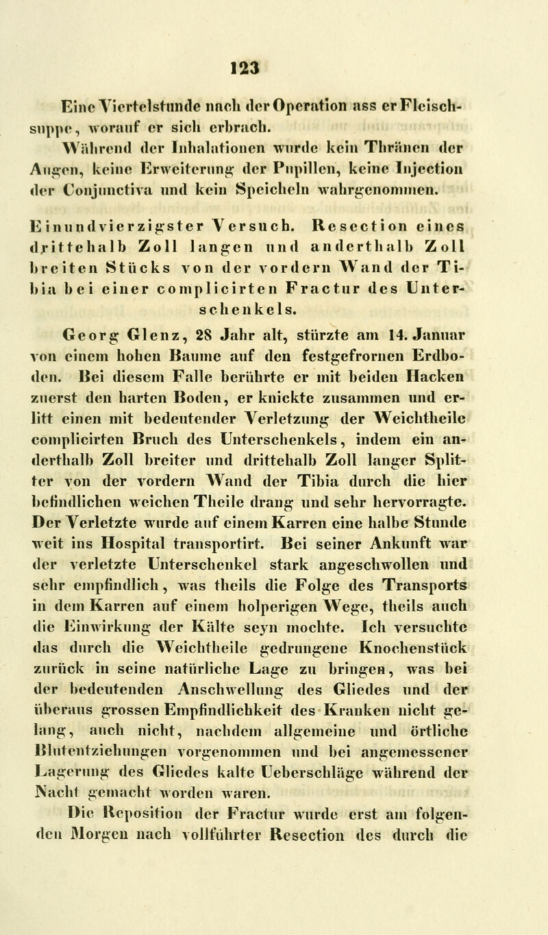 Eine Viertelstunde nnch der Operation ass erFlcisch- suppe, worauf er sich erbrach. Während der Inhalationen wurde kein Thränen der An^en, keine Erweiterung der Pupillen, keine Injcction der Conjunctiva und kein Speicheln wahrgenommen. Einundvierzigster Versuch. Resection eines drittehalb Zoll langen und anderthalb Zoll breiten Stücks von der vordem Wand der Ti- bia bei einer complicirten Fractur des Unter- schenkels. Georg Glenz, 28 Jahr alt, stürzte am 14. Januar von einem hohen Baume auf den festgefrornen Erdbo- den. Bei diesem Falle berührte er mit beiden Hacken zuerst den harten Boden, er knickte zusammen und er- litt einen mit bedeutender Verletzung der Weichtheile complicirten Bruch des Unterschenkels, indem ein an- derthalb Zoll breiter und drittehalb Zoll langer Split- ter von der vordem Wand der Tibia durch die hier befindlichen weichen Theile drang und sehr hervorragte. Der Verletzte wurde auf einem Karren eine halbe Stunde weit ins Hospital transportirt. Bei seiner Ankunft war der verletzte Unterschenkel stark angeschwollen und sehr empfindlich, was theils die Folge des Transports in dem Karren auf einem holperigen Wege, theils auch die Einwirkung der Kälte seyn mochte. Ich versuchte das durch die Weichtheile gedrungene Knochenstück zurück in seine natürliche Lage zu bringen, was bei der bedeutenden Anschwellung des Gliedes und der überaus grossen Empfindlichkeit des Kranken nicht ge- lang, auch nicht, nachdem allgemeine und örtliche Blutentziehungen vorgenommen und bei angemessener Lagerung des Gliedes kalte Ueberschläge während der Nacht gemacht worden waren. Die Reposition der Fractur wurde erst am folgen- den Morgen nach vollfiihrter Resection des durch die