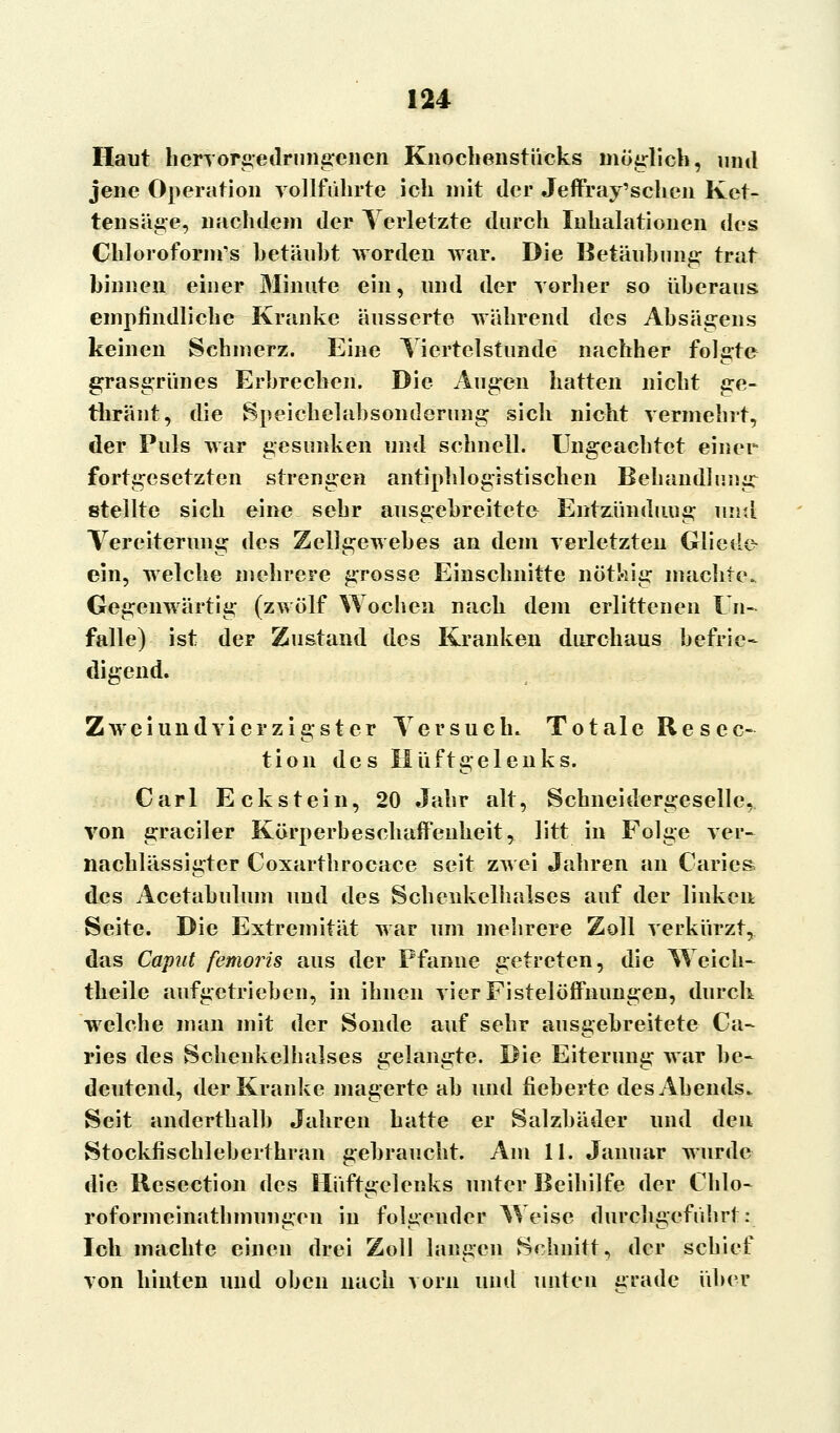 Haut hervorgedrungenen Knochenstiicks möglich, und jene Operation vollführte ich mit der Jeffray'schen Ket- tensäge, nachdem der Verletzte durch Inhalationen des Chlorofornrs hetäuht worden war. Die Betäubung' trat binnen einer Minute ein, und der vorher so überaus empfindliche Kranke äusserte während des Absägens keinen Schmerz. Eine Viertelstunde nachher folgte grasgrünes Erbrechen. Die Augen hatten nicht ge- thränt, die Speichelabsonderung sich nicht vermehrt, der Puls war gesunken und schnell. Ungeachtet einer fortgesetzten strengen antiphlogistischen Behundlung- eteilte sich eine sehr ausgebreitete Entzündung und Vereiterung des Zellgewebes an dem verletzten Gliede ein, welche mehrere grosse Einschnitte nöthig machte. Gegenwärtig (zwölf Wochen nach dem erlittenen Un- fälle) ist der Zustand des Kranken durchaus befrie- digend. Zweiundvierzigster Versuch. Totale Resec- tion des Hüftgelenks. Carl Eckstein, 20 Jahr alt, Schneidergeselle, von graciler Körperbeschaffenheit, litt in Folge ver- nachlässigter Coxarthrocace seit zwei Jahren an Caries» des Acetabulum und des Schenkelhalses auf der linken Seite. Die Extremität war um mehrere Zoll verkürzt, das Caput femoris aus der Pfanne getreten, die Weich» theile aufgetrieben, in ihnen vier Fistelöffnungen, durch welche man mit der Sonde auf sehr ausgebreitete Ca- ries des Schenkelhalses gelangte. Die Eiterung war be- deutend, der Kranke magerte ab und fieberte des Abends. Seit anderthalb Jahren hatte er Salzbäder und den Stockfischleberthran gebraucht. Am 11. Januar wurde die Resection des Hüftgelenks unter Beihilfe der Chlo- roformeinathmungen in folgender Weise durchgeführt: Ich machte einen drei Zoll langen Schnitt, der schief von hinten und oben nach vorn und unten grade über