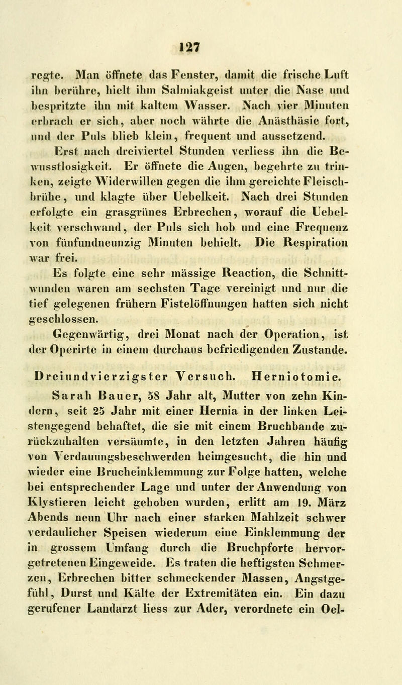 regte. Man öffnete das Fenster, damit die frische Luft ihn berühre, hielt ihm Salmiakgeist unter die Nase und bespritzte ihn mit kaltem Wasser. Nach vier Minuten erbrach er sich, aber noch währte die Anästhäsie fort, und der Puls blieb klein, frequent und aussetzend. Erst nach dreiviertel Stunden verliess ihn die Be- wusstlosigkeit. Er öffnete die Augen, begehrte zu trin- ken, zeigte Widerwillen gegen die ihm gereichte Fleisch- brühe , und klagte über Uebelkeit. Nach drei Stunden erfolgte ein grasgrünes Erbrechen, worauf die Uebel- keit verschwand, der Puls sich hob und eine Frequenz von fünfundneunzig Minuten behielt. Die Respiration war frei. Es folgte eine sehr massige Reaction, die Schnitt- wunden waren am sechsten Tage vereinigt und nur die tief gelegenen frühern Fistelöffnungen hatten sich nicht geschlossen. Gegenwärtig, drei Monat nach der Operation, ist der Operirte in einem durchaus befriedigenden Zustande. Drei und vierzigster Versuch. Herniotomie. Sarah Bauer, 58 Jahr alt, Mutter von zehn Kin- dern, seit 25 Jahr mit einer Hernia in der linken Lei- stengegend behaftet, die sie mit einem Bruchbaude zu- rückzuhalten versäumte, in den letzten Jahren häufig von Verdaiumgsbeschwerden heimgesucht, die hin und wieder eine Brucheinklemmung zur Folge hatten, welche hei entsprechender Lage und unter der Anwendung von Ktystieren leicht gehoben wurden, erlitt am 19. März Abends neun Uhr nach einer starken Mahlzeit schwer verdaulicher Speisen wiederum eine Einklemmung der in grossem Umfang durch die Bruchpforte hervor- getretenen Eingeweide. Es traten die heftigsten Schmer- zen, Erbrechen bitter schmeckender Massen, Angstge- fühl, Durst und Kälte der Extremitäten ein. Ein dazu gerufener Landarzt liess zur Ader, verordnete ein Oel-