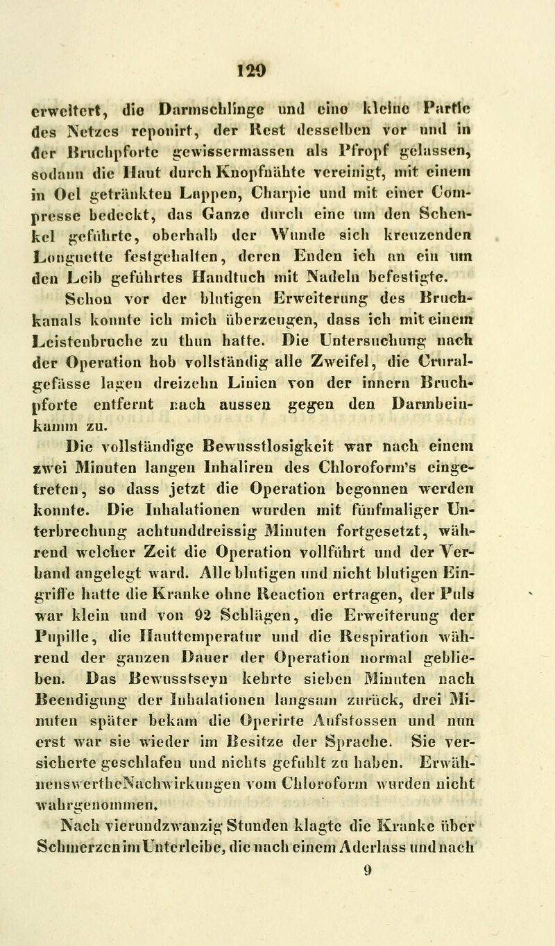 erweitert, die Darmschlinge und eino kleine Partie des Netzes reponirt, der Best desselben vor und in der Bruchpforte gewissermassen als Pfropf gelassen, sodann die Haut durch Knopfnühtc vereinigt, mit einem in Ocl getränkten Lappen, Charpie und mit einer Com- presse bedeckt, das Ganze durch eine um den Schen- kel geführte, oberhalb der Wunde sich kreuzenden Longuette festgehalten, deren Enden ich an ein um den Leib geführtes Handtuch mit Nadeln befestigte. Schon vor der blutigen Erweiterung des Bruch- kanals konnte ich mich überzeugen, dass ich mit einem Leistenbruche zu thun hatte. Die Untersuchung nach der Operation hob vollständig alle Zweifel, die Crural- gefässe lagen dreizehn Linien von der innern Bruch- pforte entfernt nach aussen gegen den Darinbein- kamm zu. Die vollständige Bewusstlosigkeit war nach einem zwei Minuten langen Inhaliren des Chloroform's einge- treten, so dass jetzt die Operation begonnen werden konnte. Die Inhalationen wurden mit fünfmaliger Un- terbrechung achtunddreissig Minuten fortgesetzt, wäh- rend welcher Zeit die Operation vollführt und der Ver- band angelegt ward. Alle blutigen und nicht blutigen Ein- griffe hatte die Kranke ohne Reaction ertragen, der Puls war klein und von 02 Schlägen, die Erweiterung der Pupille, die Hauttemperatur und die Respiration wäh- rend der ganzen Dauer der Operation normal geblie- ben. Das Bewusstseyn kehrte sieben Minuten nach Beendigung der Inhalationen langsam zurück, drei Mi- nuten später bekam die Operirte Aufstossen und nun erst war sie wieder im Besitze der Sprache. Sie ver- sicherte geschlafen und nichts gefühlt zu haben. Erwäh- lienswertheNachwirkungen vom Chloroform wurden nicht wahrgenommen» Nach vierundzwanzig Stunden klagte die Kranke über Schmerzen im Unterleibe, die nach einem Aderlass und nach 9
