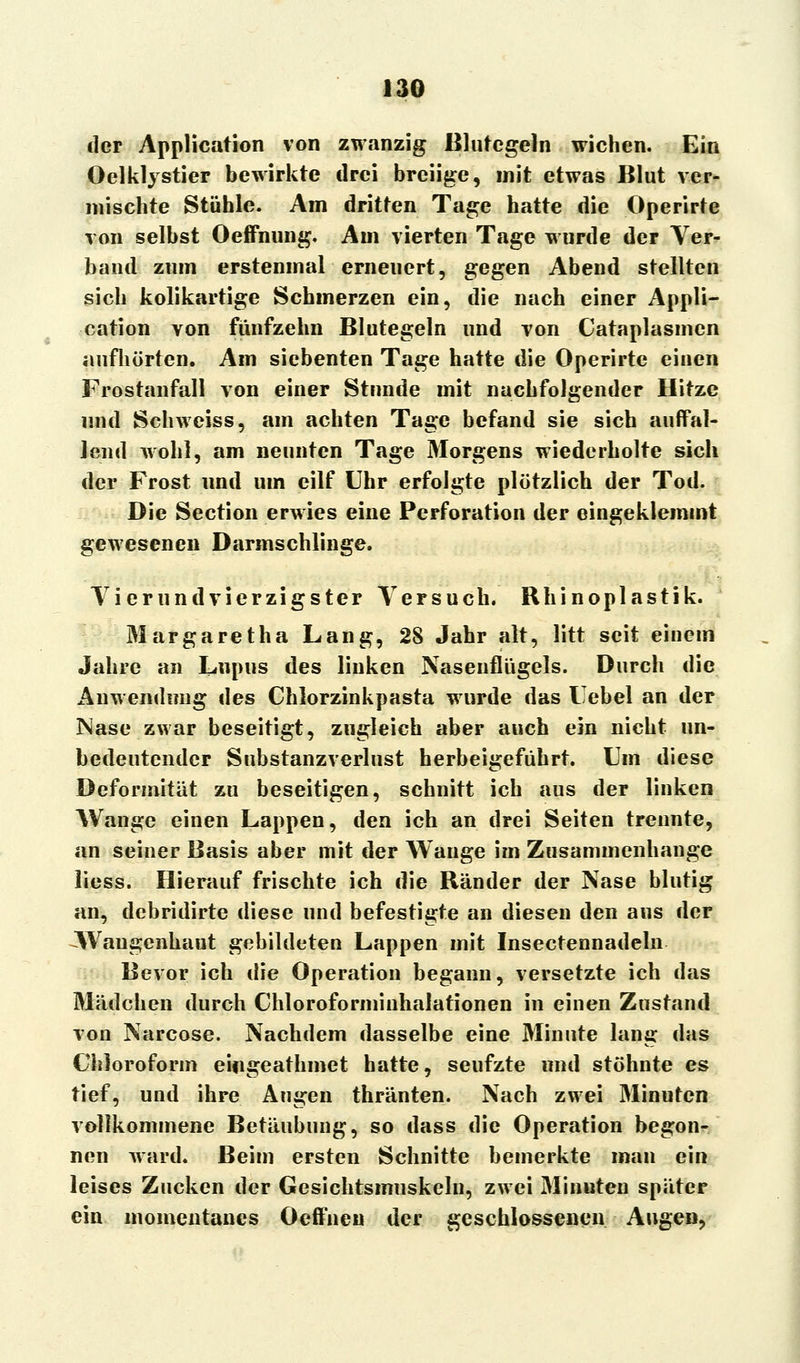 der Application von zwanzig Blutegeln wichen. Ein Oelklystier bewirkte drei breiige, mit etwas Blut ver- mischte Stühle. Am dritten Tage hatte die Operirte von selbst Oeffnung. Am vierten Tage wurde der Ver- band zum erstenmal erneuert, gegen Abend stellten sich kolikartige Schmerzen ein, die nach einer Appli- cation von fünfzehn Blutegeln und von Cataplasmen aufhörten. Am siebenten Tage hatte die Operirte einen Frostanfall von einer Stunde mit nachfolgender Hitze und Schweiss, am achten Tage befand sie sich auffal- lend wohl, am neunten Tage Morgens wiederholte sich der Frost und um eilf Uhr erfolgte plötzlich der Tod. Die Section erwies eine Perforation der eingeklemmt gewesenen Darmschlinge. Vierundvierzigster Versuch. Rhinoplastik. Margaretha Lang, 2S Jahr alt, litt seit einem Jahre an Lupus des linken Nasenflügels. Durch die Anwendung des Chlorzinkpasta wurde das Uebel an der Nase zwar beseitigt, zugleich aber auch ein nicht un- bedeutender Substanzverlust herbeigeführt. Um diese Deformität zu beseitigen, schnitt ich aus der linken Wange einen Lappen, den ich an drei Seiten trennte, an seiner Basis aber mit der Wange im Zusammenhange Hess. Hierauf frischte ich die Ränder der Nase blutig an, debridirte diese und befestigte an diesen den aus der Waugenhaut gebildeten Lappen mit Insectennadeln Bevor ich die Operation begann, versetzte ich das Mädchen durch Chloroforminhalationen in einen Zustand von Narcose. Nachdem dasselbe eine Minute lang das Chloroform eifigeathmet hatte, seufzte und stöhnte es tief, und ihre Augen thränten. Nach zwei Minuten vollkommene Betäubung, so dass die Operation begon- nen ward. Beim ersten Schnitte bemerkte man ein leises Zucken der Gesichtsmuskeln, zwei Minuten später ein momentanes Oeffnen der geschlossenen Augen,