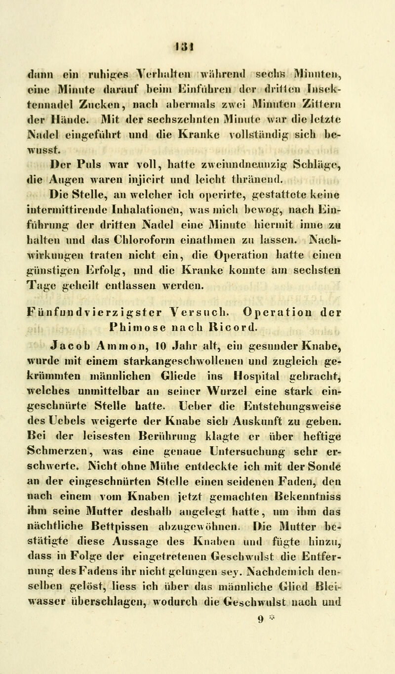 13! dann ein ruhiges Verhalten während sechs Minuten, eine Minute darauf heim Einfuhren der dritten Jnsck- tennadel Zucken, nach abermals zwei Minuten Zittern der Hände. Mit der sechszchnten Minute war die letzte Nadel eingeführt und die Kranke vollständig sich be- wusst. Der Puls war voll, hatte zweiundneunzig Schläge, die Augen waren injicirt und leicht thränend. Die Stelle, an welcher ich operirte, gestattete keine intermittirende Inhalationen, was mich bewog, nach Ein- führung der dritten Nadel eine Minute hiermit inne zu halten und das Chloroform einathmen zu lassen. Nach- wirkungen traten nicht ein, die Operation hatte einen günstigen Erfolg, und die Kranke konnte am sechsten Tage geheilt entlassen werden. Fünfundvierzigster Versuch. Operation der Phimose nach Ricord. Jacob Ammon, 10 Jahr alt, ein gesunder Knabe, wurde mit einem starkangeschwollenen und zugleich ge- krümmten männlichen Gliede ins Hospital gebracht, welches unmittelbar an seiner Wurzel eine stark ein- geschnürte Stelle hatte. Heber die Entstehungsweise des Uebels weigerte der Knabe sich Auskunft zu geben. Bei der leisesten Berührung klagte er über heftige Schmerzen, was eine genaue Untersuchung sehr er- schwerte. Nicht ohne Mühe entdeckte ich mit der Sonde an der eingeschnürten Stelle einen seidenen Faden, den nach einem vom Knaben jetzt gemachten Bekenntniss ihm seine Mutter deshalb angelegt hatte, um ihm das nächtliche Bettpissen abzugewöhnen, Die Mutter be- stätigte diese Aussage des Knaben und fügte hinzu, dass in Folge der eingetretenen Geschwulst die Entfer- nung des Fadens ihr nicht gelungen sey. Nachdem ich den» selben gelöst, liess ich über das männliche Glied Blei- wasser überschlagen, wodurch die Geschwulst nach und 9 *