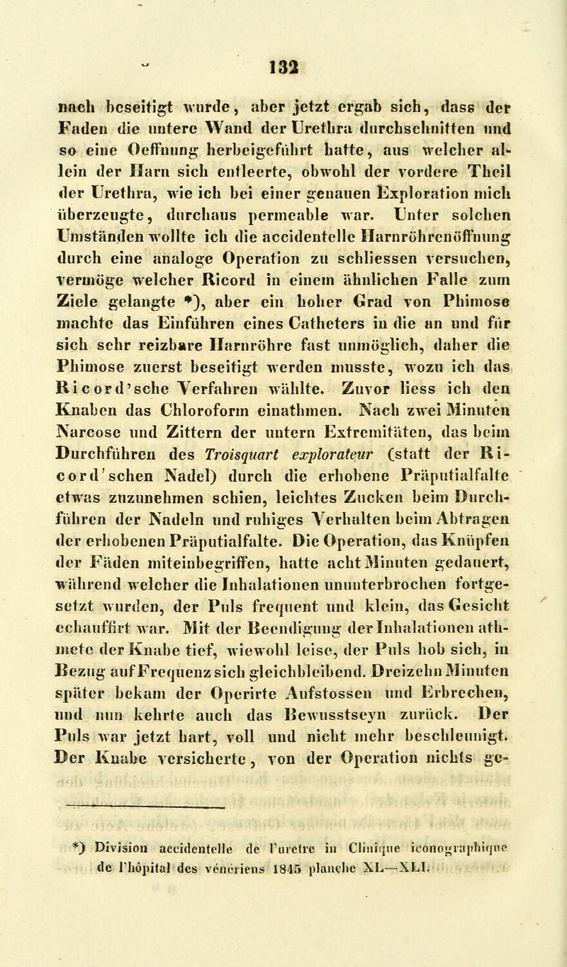 nach beseitigt wurde, aber jetzt ergab sich, dass der Faden die untere Wand der Urethra durchschnitten und so eine Oeffnung herbeigeführt hatte, aus welcher al- lein der Harn sich entleerte, obwohl der vordere Theil der Urethra, wie ich bei einer genauen Exploration mich überzeugte, durchaus permeable war. Unter solchen Umständen wollte ich die accidentellc Harnröhrenöffnung durch eine analoge Operation zu schliessen versuchen, Vermöge welcher Ricord in einem ähnlichen Falle zum Ziele gelangte *), aber ein hoher Grad von Phimose machte das Einführen eines Catheters in die an und für sich sehr reizbare Harnröhre fast unmöglich, daher die Phimose zuerst beseitigt werden musste, wozu ich das Ricord'sehe Verfahren wählte. Zuvor liess ich den Knaben das Chloroform einathmen. Nach zwei Minuten Narcose und Zittern der untern Extremitäten, das beim Durchführen des Troisquart explorateur (statt der Ri- cord'sehen Nadel) durch die erhobene Präputialfalte etwas zuzunehmen schien, leichtes Zucken beim Durch- führen der Nadeln und ruhiges Verhalten beim Abtragen der erhobenen Präputialfalte. Die Operation, das Knüpfen der Fäden miteinbegriffen, hatte acht Minuten gedauert, während welcher die Inhalationen ununterbrochen fortge- setzt wurden, der Puls frequent und klein, das Gesicht cchauffirt war. Mit der Beendigung der Inhalationen ath- mete der Knabe tief, wiewohl leise, der Puls hob sich, in Bezug auf Frequenz sich gleichbleibend. Dreizehn Minuten später bekam der Operirte Aufstossen und Erbrechen, und nun kehrte auch das Bewusstseyn zurück. Der Puls war jetzt hart, voll und nicht mehr beschleunigt. Der Knabe versicherte, von der Operation nichts ge- *) Division accidentelle de l'uretrc in Cliniquc icono^rapniqne de Thöpital des veneiiens 1845 planche XL—XLI.