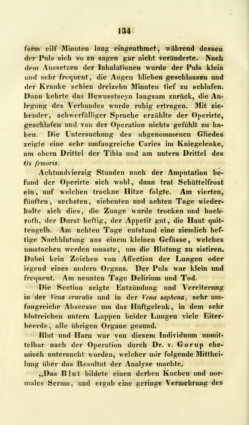 form cilf Minuten lang eingeathmct, während dessen der Puls sich so zu sagen gar nicht veränderte. Nach dem Aussetzen der Inhalationen wurde der Puls klein und sehr frequent, die Augen blieben geschlossen und der Kranke schien dreizehn Minuten tief zu schlafen. Dann kehrte das Bewusstseyn langsam zurück, die An- legung des Verbandes wurde ruhig ertragen. Mit zie- hender, schwerfälliger Sprache erzählte der Operirte, geschlafen und von der Operation nichts gefühlt zu ha- ben. Die Untersuchung des abgenommenen Gliedes zeigte eine sehr umfangreiche Caries im Kniegelenke, am obern Drittel der Tibia und am untern Drittel des Os femoris. Achtundvierzig Stunden nach der Amputation be- fand der Operirte sich wohl, dann trat Schüttelfrost ein, auf welchen trockne Hitze folgte. Am vierten, fünften, sechsten, siebenten und achten Tage wieder- holte sich dies, die Zunge wurde trocken und hoch- roth, der Durst heftig, der Appetit gut, die Haut quit- tengelb. Am achten Tage entstand eine ziemlich hef- tige Nachblutung aus einem kleinen Gefässe, welches umstochen werden musste, um die Blutung zu sistiren« Dabei kein Zeichen von Affection der Lungen oder irgend eines andern Organs. Der Puls war klein und frequent. Am neunten Tage Delirium und Tod. Die Section zeigte Entzündung und Vereiterung in der Vena cruralis und in der Vena saphena, sehr um- fangreiche Abscesse um das Hüftgelenk, in dem sehr blutreichen untern Lappen beider Lungen viele Eiter- heerde, alle übrigen Organe gesund. Blut und Harn war von diesem Individuum unmit- telbar nach der Operation durch Dr. v. Gorup che- misch untersucht worden, welcher mir folgende Mitthei- lung über das Resultat der Analyse machte» „Das Blut bildete einen derben Kuchen und nor- males Serum, und ergab eine geringe Vermehrung des