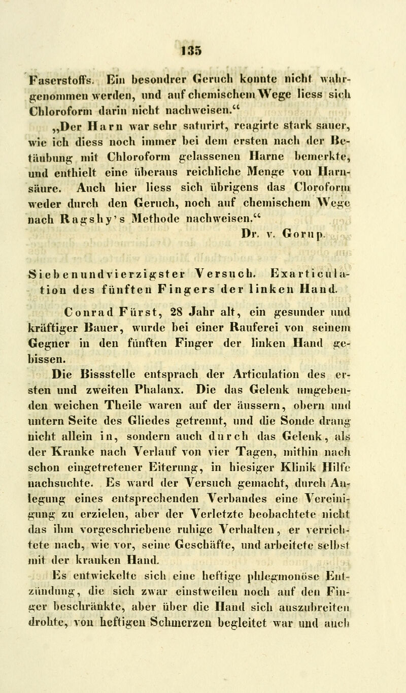 Faserstoffs. Ein besondrer Geruch konnte niebt wahr- genommen werden, und auf chemischem Wege Hess sieb Chloroform darin nicht nachweisen. „Der Harn war sehr satnrirt, reagirtc stark sauer, wie ich diess noch immer bei dem ersten nach der Be- täubung mit Chloroform gelassenen Harne bemerkte, und enthielt eine überaus reichliche Menge von Harn- säure. Auch hier Hess sich übrigens das Cloroform weder durch den Geruch, noch auf chemischem AVege nach Ragshy's Methode nachweisen. Dr. v. Gorup. Siebenundvierzigster Versuch. Exarticula- tion des fünften Fingers der linken Hand. Conrad Fürst, 28 Jahr alt, ein gesunder und kräftiger Bauer, wurde bei einer Rauferei von seinem Gegner in den fünften Finger der linken Hand ge- bissen. Die Bissstelle entsprach der Articulation des er- sten und zweiten Phalanx. Die das Gelenk umgeben- den weichen Theile waren auf der äussern, obern und untern Seite des Gliedes getrennt, und die Sonde drang nicht allein in, sondern auch durch das Gelenk, als der Kranke nach Verlauf von vier Tagen, mitbin nach schon eingetretener Eiterung, in hiesiger Klinik Hilfe nachsuchte. Es ward der Versuch gemacht, durch An- legung eines entsprechenden Verbandes eine Vereini- gung zu erzielen, aber der Verletzte beobachtete nicht das ihm vorgeschriebene ruhige Verhalten, er verrich- tete nach, wie vor, seine Geschäfte, und arbeitete selbst mit der kranken Hand, Es entwickelte sich eine heftige phlegmonöse Ent- zündung, die sich zwar einstweilen noch auf den Fin- ger beschränkte, aber über die Hand sich auszubreiten drohte, von heftigen Schmerzen begleitet war und auch