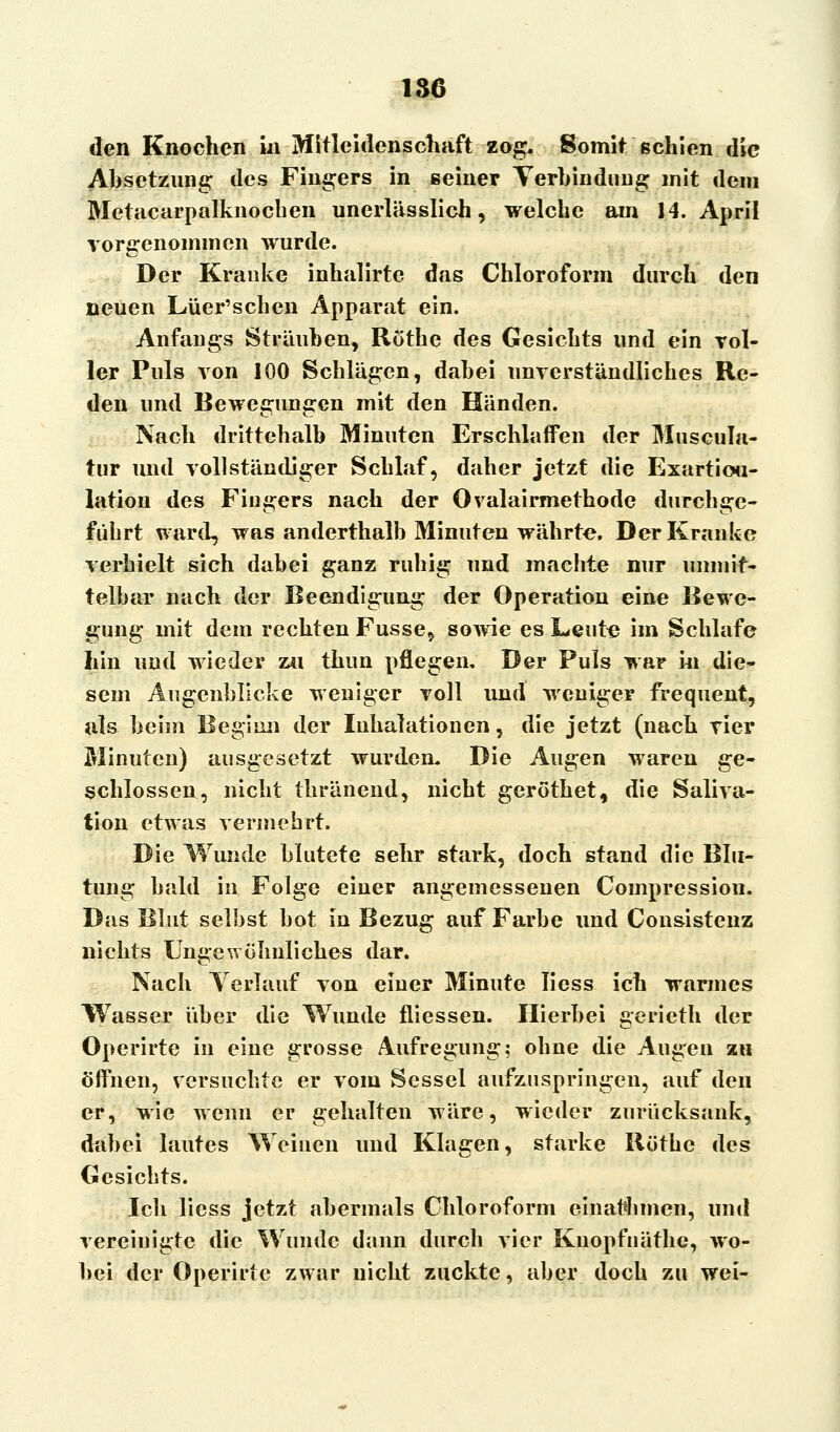 186 den Knochen in Mitleidenschaft zog. Somit schien die Absetzung des Fingers in seiner Verbindung .mit dem Metacarpalknocben unerlässlich, welche am 14. April vorgenommen wurde. Der Kranke inhalirte das Chloroform durch den neuen Lüer'schen Apparat ein. Anfangs Sträuben, Röthe des Gesichts und ein vol- ler Puls von 100 Schlägen, dabei unverständliches Re- den und Bewegungen mit den Händen. Nach drittehalb Minuten Erschlaffen der Muscula- tur und vollständiger Schlaf, daher jetzt die Exartioti- lation des Fingers nach der Ovalairmethode durchge- führt ward, was anderthalb Minuten währte. Der Kranke verhielt sich dabei ganz ruhig und machte nur unmit- telbar nach der Beendigung der Operation eine Bewe- gung mit dem rechten Fusse, sowie es Leute im Schlafe hin und wieder zu thun pflegen. Der Puls war in die- sem Augenblicke weniger voll und weniger frequent, als beim Beginn der Inhalationen, die jetzt (nach vier Minuten) ausgesetzt wurden. Die Augen waren ge- schlossen, nicht thränend, nicht geröthet, die Saliva- tion etwas vermehrt. Die Wunde blutete sehr stark, doch stand die Blu- tung bald in Folge einer angemessenen Compression. Das Blut selbst bot in Bezug auf Farbe und Consistenz nichts Ungewöhnliches dar. Nach Verlauf, von einer Minute Iiess ich warmes Wasser über die Wunde fliessen. Hierbei gerieth der Operirte in eine grosse Aufregung; ohne die Augen zu öffnen, versuchte er vom Sessel aufzuspringen, auf den er, wie wenn er gehalten wäre, wieder zurücksank, dabei lautes Weinen und Klagen, starke Röthe des Gesichts. Ich liess jetzt abermals Chloroform einatmen, und vereinigte die Wunde dann durch vier Kuopfuäthe, wo- bei der Operirte zwar nicht zuckte, aber doch zu wei-