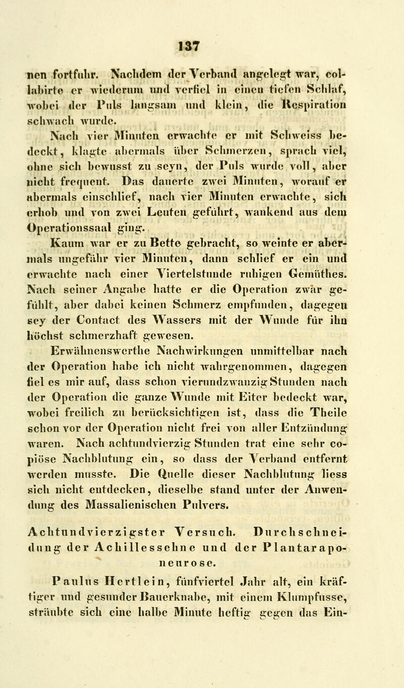 ncn fortfuhr. Nachdem der Verband angelegt war, col- labirto er wiederum und verfiel in einen tiefen Schlaf, wobei der Puls langsam und klein, die Respiration schwach wurde. Nach vier Minuten erwachte er mit Schwciss be- deckt, klagte abermals über Schmerzen, sprach viel, ohne sich bewusst zu seyn, der Puls wurde voll, aber nicht frequent. Das dauerte zwei Minuten, worauf er abermals einschlief, nach vier Minuten erwachte, sich erhob und von zwei Leuten geführt, wankend aus dem Operationssaal ging. Kaum war er zu Bette gebracht, so weinte er aber- mals ungefähr vier Minuten, dann schlief er ein und erwachte nach einer Viertelstunde ruhigen Gemüthes. Nach seiner Angabe hatte er die Operation zwar ge- fühlt, aber dabei keinen Schmerz empfunden, dagegen eey der Contact des Wassers mit der Wunde für ihn höchst schmerzhaft gewesen. Erwähnenswcrthe Nachwirkungen unmittelbar nach der Operation habe ich nicht wahrgenommen, dagegen fiel es mir auf, dass schon vierundzwanzig Stunden nach der Operation die ganze Wunde mit Eiter bedeckt war, wobei freilich zu berücksichtigen ist, dass die Theile schon vor der Operation nicht frei von aller Entzündung waren. Nach achtundvierzig Stunden trat eine sehr co- piöse Nachblutung ein, so dass der Verband entfernt werden musste. Die Quelle dieser Nachblutung liess sich nicht entdecken, dieselbe stand unter der Anwen- dung des Massalienischen Pulvers. Acht und vierzigster Versuch. Durch schnei- dung der Achillessehne und der Plantarapo- neurose. Paulus Hertlein, fünfviertel Jahr alt, ein kräf- tiger und gesunder Bauerknabe, mit einem Klumpfusse, sträubte sich eine halbe Minute heftig gegen das Ein-