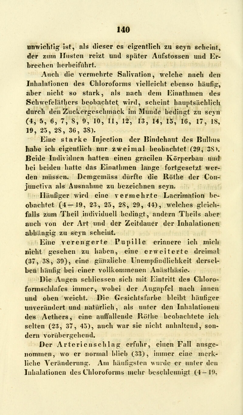 unwichtig ist, als dieser es eigentlich zu seyn scheint, der zum Husten reizt und später Aufstossen und Er- brechen herbeiführt. Auch die vermehrte Salivation, welche nach den Inhalationen des Chloroforms vielleicht ebenso häufig, aber nicht so stark, als nach dem Einathmen des Schwefelätbcrs beobachtet wird, scheint hauptsächlich durch den Zuckergeschmack im Munde bedingt zu seyn (4, 5, 6, 7, 8, 9, 10, 11, 12, 13, 14, 15, 16, 17, 18, 19, 25, 28, 36, 38). Eine starke Injection der Bindehaut des Bulbus habe ich eigentlich nur zweimal beobachtet (29, 38). Beide Individuen hatten einen gracilen Körperbau und bei beiden hatte das Einathmen lauge fortgesetzt wer- den müssen. Dcmgcmäss dürfte die Röthe der Con- junetiva als Ausnahme zu bezeichnen seyn. Häufiger wird eine vermehrte Lacrimation be- obachtet (4—19, 23, 25, 28, 29, 44), welches gleich- falls zum Theil individuell bedingt, andern Theils aber auch von der Art und der Zeitdauer der Inhalationen abhängig zu seyn scheint. Eine verengerte Pupille erinnere ich mich nicht gesehen zu haben, eine erweiterte dreimal (37, 38, 39), eine gänzliche Unempfindliehkeit dersel- ben häufig bei einer vollkommenen Anästhäsie. Die Augen scbliesscn sich mit Eintritt des Chloro- formschlafes immer, wobei der Augapfel nach innen und oben weicht. Die Gesichtsfarbe bleibt häufiger unverändert und natürlich, als unter den Inhalationen des Aethers, eine auffallende Röthe beobachtete ich selten (23, 37, 45), auch war sie nicht anhaltend, son- dern vorübergehend. Der Arterien schlag erfuhr, einen Fall ausge- nommen, wo er normal blieb (33), immer eine merk- liche Veränderung. Am häufigsten wurde er unter den Inhalationen des Chloroforms mehr beschleunigt (4—19,