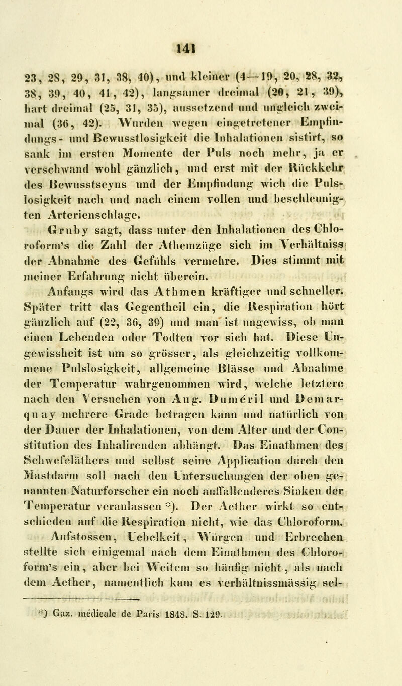 23, 28, 29, 31, 38, 40), und kleiner (4 — 19, 20, 28, 32, 38, 39, 40, 41, 42), langsamer dreimal (20, 21, 39), hart dreimal (25, 31, 35), aussetzend und ungleich zwei- mal (30, 42). Wurden wegen eingetretener Emnfin- dungs- und Bewusstlosigkeit die Inhalationen sistirt, so sank im ersten Momente der Puls noch mehr, ja er verschwand wohl gänzlich, und erst mit der Rückkehr des Bewusstseyns und der Empfindung wich die Puls- losigkeit nach und nach einem vollen und beschleunig- ten Artericnschlagc. Gruby sagt, dass unter den Inhalationen des Chlo- roform's die Zahl der Athemziige sich im Yerhältniss der Ahnahme des Gefühls vermehre. Dies stimmt mit meiner Erfahrung nicht überein. Anfangs wird das AtInnen kräftiger und schneller. Später tritt das Gegentheil ein, die Respiration hört gänzlich auf (22, 36, 39) und .man ist ungewiss, oh man einen Lebenden oder Todten vor sich hat. Diese Un- gewissheit ist um so grösser, als gleichzeitig vollkom- mene Pulslosigkeit, allgemeine Blässe und Abnahme der Temperatur wahrgenommen wird, welche letztere nach den Versuchen von Aug. Dumeril und Demar- quay mehrere Grade betragen kann und natürlich von der Dauer der Inhalationen, von dem Alter und der Con- stitution des Inhalirenden abhängt. Das Einathmen des Schwefeläthers und selbst seine Application durch den Mastdarm soll nach den Untersuchungen der oben ge- nannten Naturforscher ein noch auffallenderes Sinken der Temperatur veranlassen *). Der Aether wirkt so ent- schieden auf die Respiration nicht, wie das Chloroform. Aufstossen, Uebelkeit, Würgen und Erbrechen stellte sich einigemal nach dem Einathmen des Chloro- form's ein, aber bei Weitem so häufig nicht, als nach dem Aether, namentlich kam es vcrhältnissmässia; sel- 0 Gaz. meclieale de Paris 1848. S. 129.