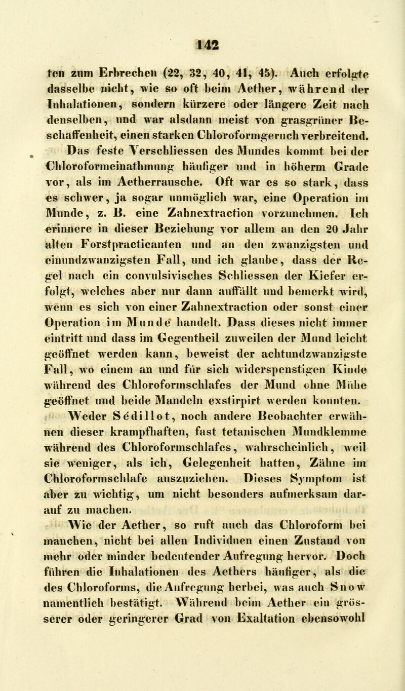 ten zum Erbrechen (22, 32, 40, 41, 45). Auch erfolgte dasselbe nicht, wie so oft beim Aetber, während der Inhalationen, sondern kürzere oder längere Zeit nach denselben, und war alsdann meist von grasgrüner Be- schaffenheit, einen starken Chloroformgeruch verbreitend. Das feste Verschliessen des Mundes kommt bei der Chloroformeinathinung häufiger und in böherm Grade vor, als im Aetherrausche. Oft war es so stark, dass es schwer, ja sogar unmöglich war, eine Operation im Munde, z. B. eine Zahnextraction vorzunehmen. Ich erinnere in dieser Beziehung vor allem an den 20 Jahr alten Forstpracticanten und an den zwanzigsten und cinundzwanzigsten Fall, und ich glaube, dass der Re- gel nach ein convulsivisches Schliessen der Kiefer er- folgt, welches aber nur dann auffällt und bemerkt wird, wenn es sich von einer Zahnextraction oder sonst einer Operation im Munde handelt. Dass dieses nicht immer eintritt und dass im Gegentheil zuweilen der Mund leicht geöffnet werden kann, beweist der achtundzwanzigste Fall, wo einem an und für sich widerspenstigen Kinde während des Chloroform schlaf es der Mund ohne Mühe geöffnet und beide Mandeln exstirpirt werden konnten. Weder Sedillot, noch andere Beobachter erwäh- nen dieser krampfhaften, fast tetanischen Mundklemme während des Chloroformschlafes, wahrscheinlich, weil sie weniger, als ich, Gelegenheit hatten, Zähne im Chloroform schlafe auszuziehen. Dieses Symptom ist aber zu wichtig, um nicht besonders aufmerksam dar- auf zu machen. Wie der Aetber, so ruft auch das Chloroform bei manchen, nicht bei allen Individuen einen Zustand von mehr oder minder bedeutender Aufregung hervor. Doch führen die Inhalationen des Aethers häutiger, als die des Chloroforms, die Aufregung herbei, was auch Snow namentlich bestätigt. Während beim Aetber ein grös- serer oder geringerer Grad von Exaltation ebensowohl