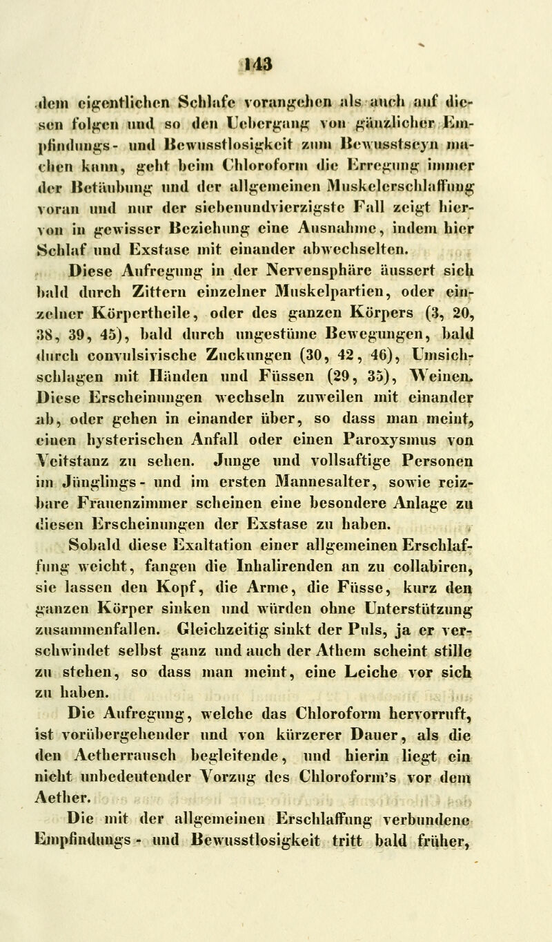 dem eigentlichen Schlafe vorangehen als auch auf die- sen folgen und so den Cebcrgang von gänzlicher Em- pfindungs- und Bewusstlosigkeit zum Bewusstseyn ma- chen kann, geht heim Chloroform die Erregung immer der Betäubung und der allgemeinen Muskelcrschlaffimg voran und nur der siehenundvierzigstc Fall zeigt hier- von in gewisser Beziehung eine Ausnahme, indem hier Schlaf und Exstase mit einander abwechselten. Diese Aufregung in der Nervensphäre äussert sich bald durch Zittern einzelner Muskelpartien, oder ein- zelner Körpertheile, oder des ganzen Körpers (3, 20, 38, 39, 45), bald durch ungestüme Bewegungen, bald durch convulsivische Zuckungen (30, 42, 46), Umsich- schlagen mit Händen und Füssen (29, 35), Weinen. Diese Erscheinungen wechseln zuweilen mit einander ab, oder gehen in einander über, so dass man meint^ eiuen hysterischen Anfall oder einen Paroxysmus von Veitstanz zu sehen. Junge und vollsaftige Personen im Jünglings- und im ersten Mannesalter, sowie reiz- bare Frauenzimmer scheinen eine besondere Anlage zu diesen Erscheinungen der Exstase zu haben. Sobald diese Exaltation einer allgemeinen Erschlaf- fung weicht, fangen die Inhalirenden an zu collabiren, sie lassen den Kopf, die Arme, die Fasse, kurz den ganzen Körper sinken und würden ohne Unterstützung zusammenfallen. Gleichzeitig sinkt der Puls, ja er ver- schwindet selbst ganz und auch der Athem scheint stille zu stehen, so dass man meint, eine Leiche vor sich zu haben. Die Aufregung, welche das Chloroform hervorruft, ist vorübergehender und von kürzerer Dauer, als die den Aetherrausch begleitende, und hierin liegt ein nicht unbedeutender Vorzug des Chloroform's vor dem Aether. Die mit der allgemeinen Erschlaffung verbundene Empfindungs - und Bewusstlosigkeit tritt bald früher,