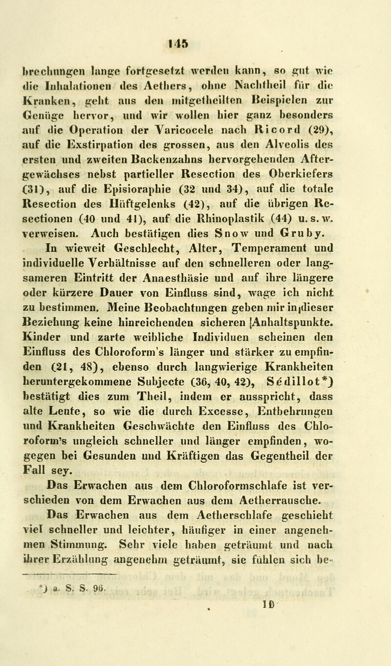brcchungcn lange fortgesetzt werden kann, so gut wie die Inhalationen des Aethers, ohne Nachtheil für die Kranken, geht aus den mitgetheilten Beispielen zur Genüge hervor, und wir wollen hier ganz besonders auf die Operation der Varicocele nach Ricord (29), auf die Exstirpation des grossen, aus den Alveolis des ersten und zweiten Backenzahns hervorgehenden After- gewächses nebst partieller Resection des Oberkiefers (31), auf die Episioraphie (32 und 34), auf die totale Resection des Hüftgelenks (42), auf die übrigen Re- sectionen (40 und 41), auf die Rhinoplastik (44) u. s.w. verweisen. Auch bestätigen dies Snow und Gruby. In wieweit Geschlecht, Alter, Temperament und individuelle Verhältnisse auf den schnelleren oder lang- sameren Eintritt der Anaesthäsie und auf ihre längere oder kürzere Dauer von Einfluss sind, wage ich nicht zu bestimmen. Meine Beobachtungen geben mir injdieser Beziehung keine hinreichenden sicheren [Anhaltspunkte. Kinder und zarte weibliche Individuen scheinen den Einfluss des Chloroform's länger und stärker zu empfin- den (21, 48), ebenso durch langwierige Krankheiten heruntergekommene Subjecte (36,40,42), Sedillot*) bestätigt dies zum Theil, indem er ausspricht, dass alte Leute, so wie die durch Excesse, Entbehrungen und Krankheiten Geschwächte den Einfluss des Chlo- roform's ungleich schneller und länger empfinden, wo- gegen bei Gesunden und Kräftigen das Gegentheil der Fall sey. Das Erwachen aus dem Chloroformschlafe ist ver- schieden von dem Erwachen aus dem Aetherrausche. Das Erwachen aus dem Aetherscblafe geschieht viel schneller und leichter, häufiger in einer angeneh- men Stimmung, Sehr viele haben geträumt und nach ihrer Erzählung angenehm geträumt, sie fühlen sich be- ) a. S. S. 96. Iß