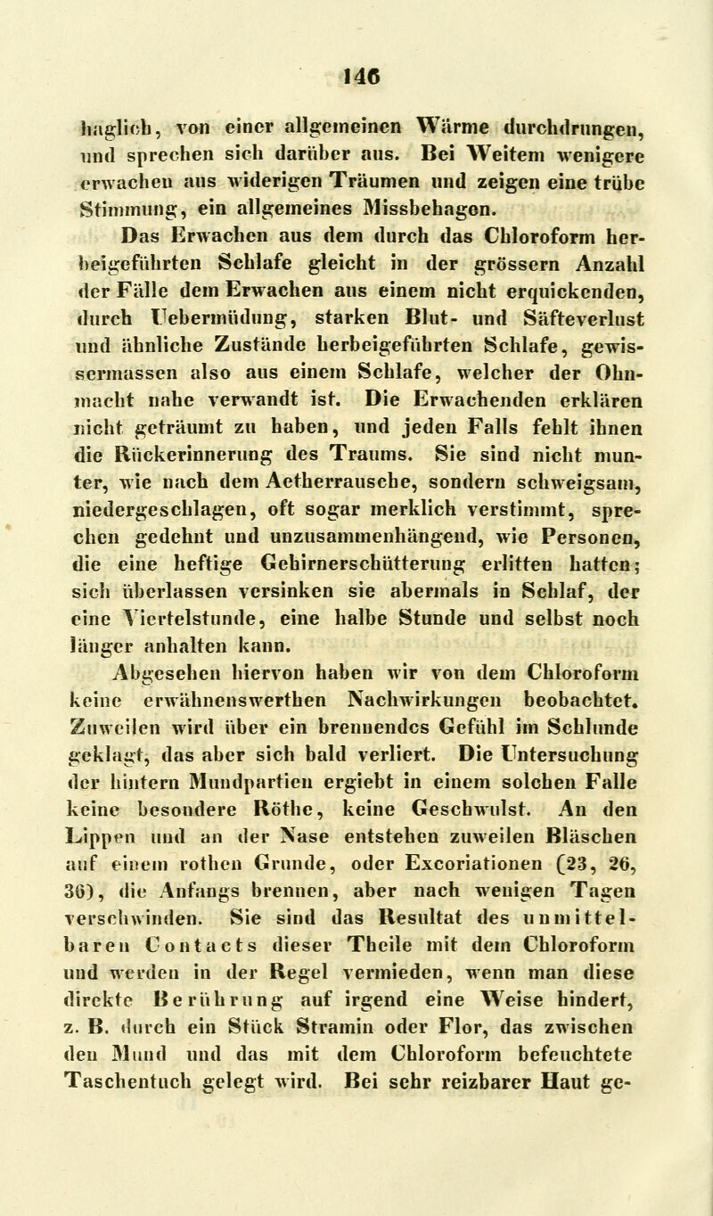 haglich, von einer allgemeinen Warme durchdrungen, und sprechen sich darüber aus. Bei Weitem wenigere erwachen aus widerigen Träumen und zeigen eine trübe Stimmung, ein allgemeines Missbehagen. Das Erwachen aus dem durch das Chloroform her- beigeführten Schlafe gleicht in der grössern Anzahl der Fälle dem Erwachen aus einem nicht erquickenden, durch IJebermüdung, starken Blut- und Säfteverlust und ähnliche Zustände herbeigeführten Schlafe, gewis- sermassen also aus einem Schlafe, welcher der Ohn- macht nahe verwandt ist. Die Erwachenden erklären nicht geträumt zu haben, und jeden Falls fehlt ihnen die Rückerinnerung des Traums. Sie sind nicht mun- ter, wie nach dem Aetherrausche, sondern schweigsam, niedergeschlagen, oft sogar merklich verstimmt, spre- chen gedehnt und unzusammenhängend, wie Personen, die eine heftige Gehirnerschütterung erlitten hatten; sich überlassen versinken sie abermals in Schlaf, der eine Tiertelstunde, eine halbe Stunde und selbst noch länger anhalten kann. Abgesehen hiervon haben wir von dem Chloroform keine erwähnenswerthen Nachwirkungen beobachtet« Zuweilen wird über ein brennendes Gefühl im Schlünde geklagt, das aber sich bald verliert. Die Untersuchung der hintern Mundpartien ergiebt in einem solchen Falle keine besondere Röthe, keine Geschwulst. An den Lippen und an der Nase entstehen zuweilen Bläschen auf einem rothen Grunde, oder Excoriationen (23, 26, 36), die Anfangs brennen, aber nach wenigen Tagen verschwinden. Sie sind das Resultat des unmittel- baren Contacts dieser Theile mit dem Chloroform und werden in der Regel vermieden, wenn man diese direkte Berührung auf irgend eine Weise hindert, z. B. durch ein Stück Stramin oder Flor, das zwischen den Mund und das mit dem Chloroform befeuchtete Taschentuch gelegt wird. Bei sehr reizbarer Haut ge-