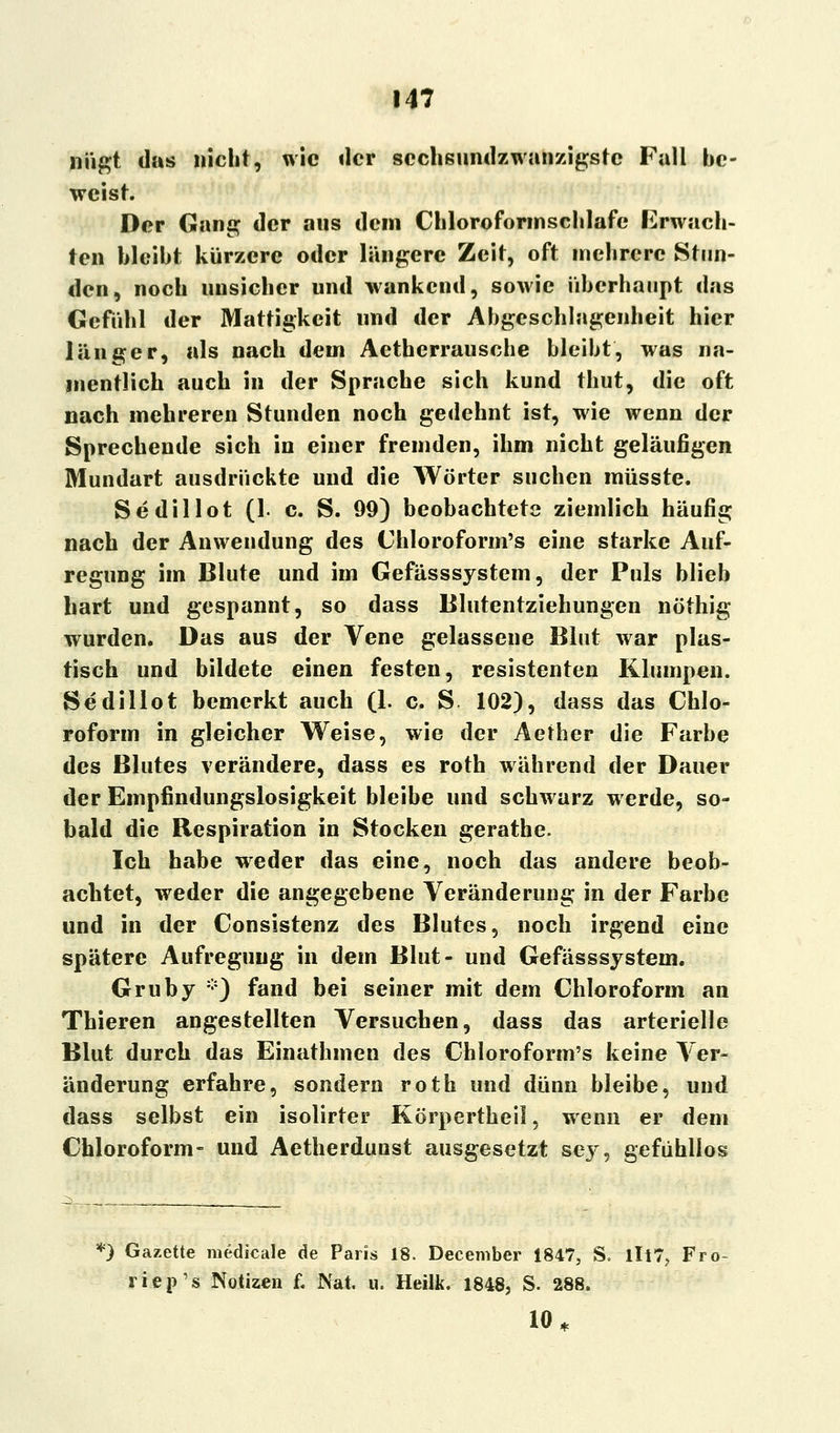 nügt das nicht, wie der sechsundzwanzigste Fall be- weist. Der Gang der ans dein Chloroformschlafe Erwach- ten bleibt kürzere oder längere Zeit, oft mehrere Stun- den, noch unsicher und wankend, sowie überhaupt das Gefühl der Mattigkeit und der Abgcschlagenheit hier länger, als nach dem Aetherrausche bleibt, was na- mentlich auch in der Sprache sich kund thut, die oft nach mehreren Stunden noch gedehnt ist, wie wenn der Sprechende sich in einer fremden, ihm nicht geläufigen Mundart ausdrückte und die Wörter suchen müsste. Sedillot (1. c. S. 99) beobachtete ziemlich häufig nach der Anwendung des Chloroform's eine starke Auf- regung im Blute und im Gefässsystem, der Puls blieb hart und gespannt, so dass Blutentziehungen nöthig wurden. Das aus der Vene gelassene Blut war plas- tisch und bildete einen festen, resistenten Klumpen. Sedillot bemerkt auch (1. c. S 102), dass das Chlo- roform in gleicher Weise, wie der Aether die Farbe des Blutes verändere, dass es roth während der Dauer der Empfindungslosigkeit bleibe und schwarz werde, so- bald die Respiration in Stocken gerathe. Ich habe weder das eine, noch das andere beob- achtet, weder die angegebene Veränderung in der Farbe und in der Consistenz des Blutes, noch irgend eine spätere Aufregung in dem Blut- und Gefässsystem. Gruby *) fand bei seiner mit dem Chloroform an Thieren angestellten Versuchen, dass das arterielle Blut durch das Einathmen des Chloroform's keine Ver- änderung erfahre, sondern roth und dünn bleibe, und dass selbst ein isolirter Körpertheil, wenn er dem Chloroform» und Aetherduust ausgesetzt sey, gefühllos *) Gazette medicale de Paris 18. December 1847, S. lll7? Fro- riep's Notizen f. Nat. u. Heilk. 1848, S. 288. 10 *