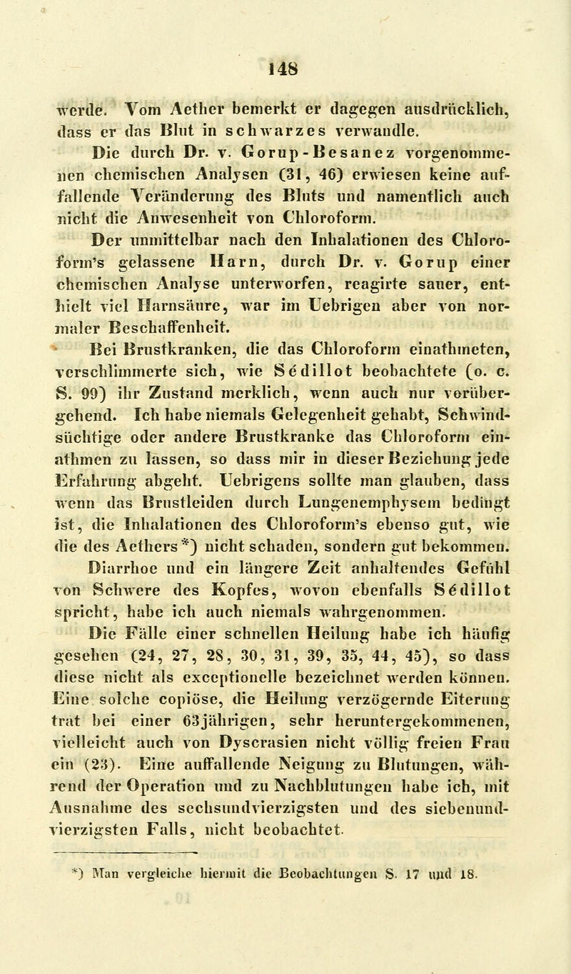 werde. Vom Aether bemerkt er dagegen ausdrücklich, dass er das Blut in schwarzes verwandle. Die durch Dr. v. Gorup-Besanez vorgenomme- nen chemischen Analysen (31, 46) erwiesen keine auf- fallende Veränderung des Bluts und namentlich auch nicht die Anwesenheit von Chloroform. Der unmittelbar nach den Inhalationen des Chloro- form's gelassene Harn, durch Dr. v. Gorup einer chemischen Analyse unterworfen, reagirte sauer, ent- hielt viel Harnsäure, war im Uebrigen aber von nor- maler Beschaffenheit. Bei Brustkränken, die das Chloroform einathmeten, verschlimmerte sich, wie Sedillot beobachtete (o. c. S. 99) ihr Zustand merklich, wenn auch nur vorüber- gehend. Ich habe niemals Gelegenheit gehabt, Schwind- süchtige oder andere Brustkranke das Chloroform ein- athmen zu lassen, so dass mir in dieser Beziehung jede Erfahrung abgeht. Uebrigens sollte man glauben, dass wenn das Brustleiden durch Lungenemphysem bedingt ist, die Inhalationen des Chloroform's ebenso gut, wie die des Aethers*) nicht schaden, sondern gut bekommen. Diarrhoe und ein längere Zeit anhaltendes Gefühl von Schwere des Kopfes, wovon ebenfalls Se'dillot spricht, habe ich auch niemals wahrgenommen. Die Fälle einer schnellen Heilung habe ich häufig gesehen (24, 27, 28, 30, 31, 39, 35, 44, 45), so dass diese nicht als exceptionelle bezeichnet werden können. Eine solche copiöse, die Heilung verzögernde Eiterung trat bei einer 63jährigen, sehr heruntergekommenen, vielleicht auch von Dyscrasien nicht völlig freien Frau ein (23). Eine auffallende Neigung zu Blutungen, wäh- rend der Operation und zu Nachblutungen habe ich, mit Ausnahme des sechsundvierzigsten und des siebenund- vierzigsten Falls, nicht beobachtet. *) Man vergleiche hiermit die Beobachtungen S. 17 und 18.
