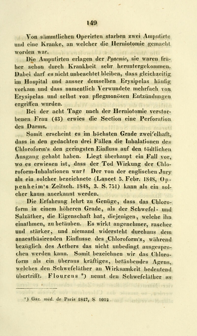 Von sämmtlichcn Opcrirtcn starben zwei Amputirte und eine Kranke, an welcher die Ilerniotomic gemacht worden war. Die Amputirten erlagen der Pijaemie^ sie waren frü- her schon durch Krankheit sehr heruntergekommen. Dabei darf es nicht unbeachtet bleiben, dass gleichzeitig im Hospital und ausser demselben Erysipelas häufig vorkam und dass namentlich Verwundete mehrfach von Erysipelas und selbst von pflegmonösen Entzündungen ergriffen wurden. Bei der acht Tage nach der Herniotomie verstor- benen Frau (43) erwies die Section eine Perforation des Darms« Somit erscheint es im höchsten Grade zweifelhaft, dass in den gedachten drei Fällen die Inhalationen des Chloroform's den geringsten Einfluss auf den tödtlichen Ausgang gehabt haben. Liegt überhaupt ein Fall vor, wo es erwiesen ist, dass der Tod Wirkung der Chlo- roform-Inhalationen war? Der von der englischen Jury als ein solcher bezeichnete (Lancet 5. Febr. 1848, Op- penheim's Zeitsch. 1848, 3. S. 751) kann als ein sol- cher kaum anerkannt werden. Die Erfahrung lehrt zu Genüge, dass das Chloro- form in einem höheren Grade, als der Schwefel- und Salzäther, die Eigenschaft hat, diejenigen, welche ihn einathmen, zu betäuben. Es wirkt angenehmer, rascher und stärker, und niemand widersteht durchaus dem anaesthäsirenden Einflüsse des Chloroform's, während bezüglich des Aethers das nicht unbedingt ausgespro- chen werden kann. Somit bezeichnen wir das Chloro- form als ein überaus kräftiges, betäubendes Agens, welches den Schwefeläther an Wirksamkeit bedeutend übertrifft. Flourens *) nennt den Schwefeläther un *) Gaz. med. de Paris 1847, S< 1012
