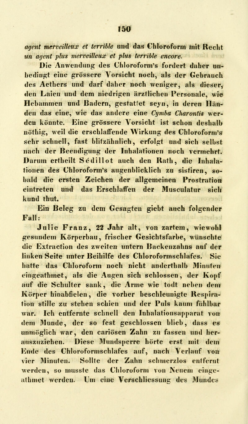 agent mermilleux et terrible und das Chloroform mit Recht un agent plus merveilleux et plus terrible encore. Die Anwendung des Chloroform's fordert daher un- bedingt eine grössere Vorsicht noch, als der Gehrauch des Aethers und darf daher noch weniger, als dieser, den Laien und dem niedrigen ärztlichen Personale, wie Hebammen und Badern, gestattet sejn, in deren Hän- den das eine, wie das andere eine Cymba Charontis wer- den könnte. Eine grössere Vorsicht ist schon deshalb nöthig, weil die erschlaffende Wirkung des Chloroform's sehr schnell, fast blitzähnlich, erfolgt und sich selbst nach der Beendigung der Inhalationen noch vermehrt. Darum ertheilt Sedillot auch den Rath, die Inhala- tionen des Chloroform's augenblicklich zu sistiren, so- bald die ersten Zeichen der allgemeinen Prostration eintreten und das Erschlaffen der Musculatur sich kund thut. Ein Beleg zu dem Gesagten giebt auch folgender Fall: Julie Franz, 22 Jahr alt, von zartem, wiewohl gesundem Körperbau, frischer Gesichtsfarbe, wünschte die Extraction des zweiten untern Backenzahns auf der linken Seite unter Beihilfe des Chloroformschlafes. Sie hatte das Chloroform noch nicht anderthalb Minuten eingeathmet, als die Augen sich schlössen, der Kopf auf die Schulter sank, die Arme wie todt neben dem Körper hinabfielen, die vorher beschleunigte Respira- tion stille zu stehen schien und der Puls kaum fühlbar war. Ich entfernte schnell den Inhalationsapparat von dem Munde, der so fest geschlossen blieb, dass es unmöglich war, den cariösen Zahn zu fassen und her- auszuziehen. Diese Mundsperre hörte erst mit dem Ende des Chloroformschlafes auf, nach Verlauf von vier Minuten. Sollte der Zahn schmerzlos entfernt werden, so musste das Chloroform von Neuem einge- athmet werden. Cm eine Verschliessung des Mundes