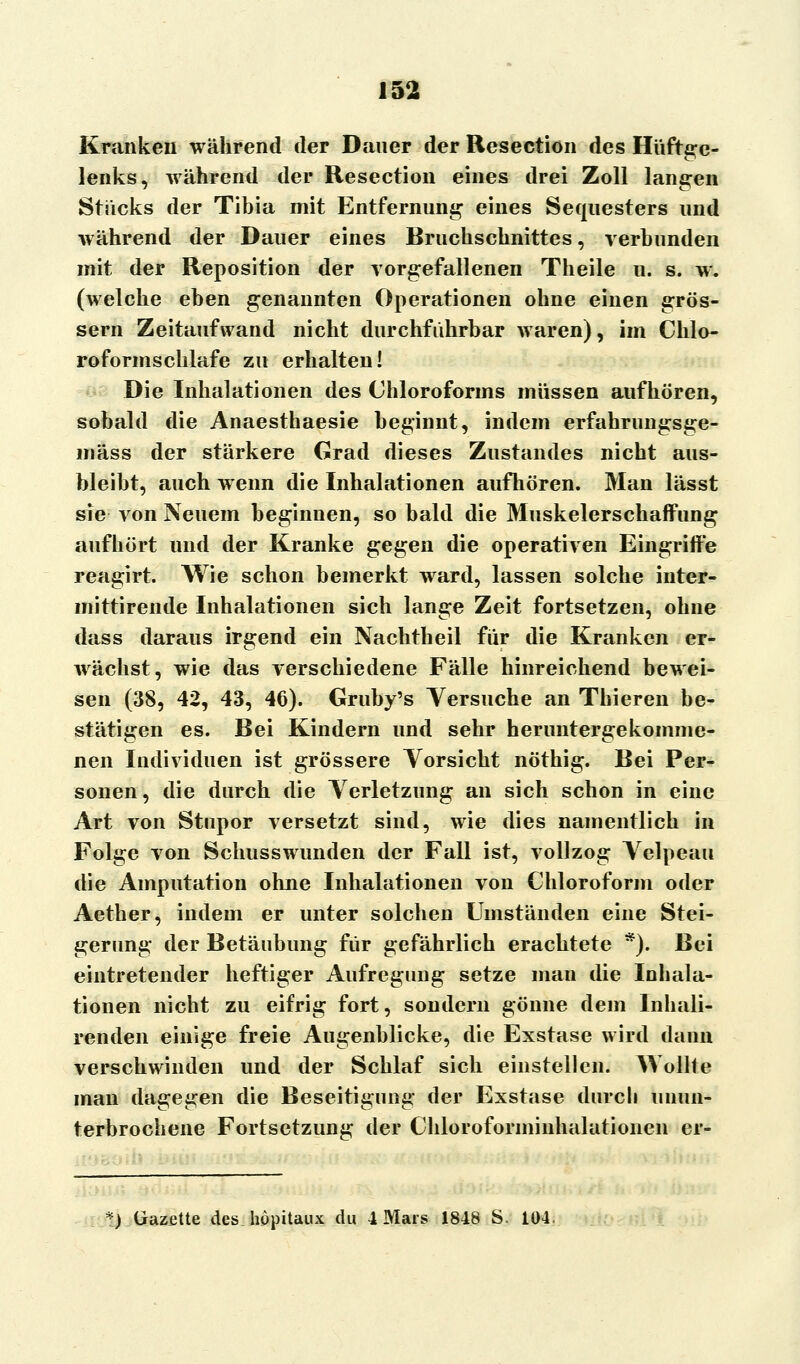 Kranken während der Daner der Resection des Hüftge- lenks, während der Resection eines drei Zoll langen Stricks der Tibia mit Entfernung eines Sequesters und während der Dauer eines Bruchschnittes, verbunden mit der Reposition der vorgefallenen Theile u. s. w. (welche eben genannten Operationen ohne einen grös- sern Zeitaufwand nicht durchführbar waren), im Chlo- roformschlafe zu erhalten! Die Inhalationen des Chloroforms müssen aufhören, sobald die Anaesthaesie beginnt, indem erfahrungsge- mäss der stärkere Grad dieses Zustandes nicht aus- bleibt, auch wenn die Inhalationen aufhören. Man lässt sie von Neuem beginnen, so bald die Muskelerschaffung aufhört und der Kranke gegen die operativen Eingriffe reagirt. Wie schon bemerkt ward, lassen solche inter- mittirende Inhalationen sich lange Zeit fortsetzen, ohne dass daraus irgend ein Nachtheil für die Kranken er- wächst, wie das verschiedene Fälle hinreichend bewei- sen (38, 42, 43, 46). Gruby's Versuche an Thieren be- stätigen es. Bei Kindern und sehr heruntergekomme- nen Individuen ist grössere Vorsicht nöthig. Bei Per- sonen, die durch die Verletzung an sich schon in eine Art von Stupor versetzt sind, wie dies namentlich in Folge von Schusswunden der Fall ist, vollzog Velpeau die Amputation ohne Inhalationen von Chloroform oder Aether, indem er unter solchen Umständen eine Stei- gerung der Betäubung für gefährlich erachtete *). Bei eintretender heftiger Aufregung setze man die Inhala- tionen nicht zu eifrig fort, sondern gönne dem lnhali- renden einige freie Augenblicke, die Exstase wird dann verschwinden und der Schlaf sich einstellen. AVollte man dagegen die Beseitigung der Exstase durch unun- terbrochene Fortsetzung der Chloroforminhalationen er- *) Gazette dcs.höpitaux du 4 Mars 1848 S, 104.