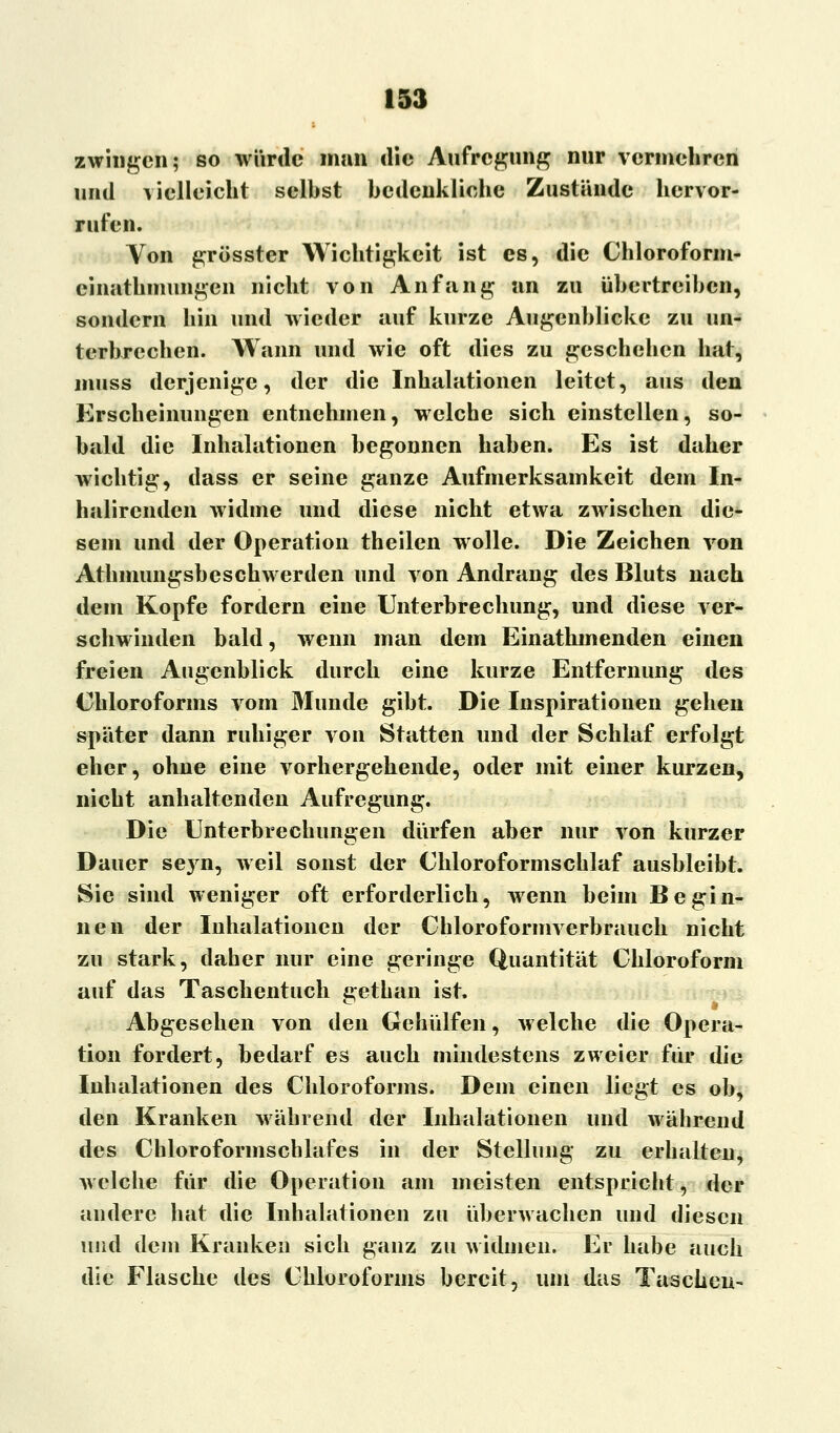 zwingen; so würde man die Aufregung nur vermehren und vielleicht selbst bedenkliche Zustünde hervor- rufen. Von grösster Wichtigkeit ist es, die Chloroform- cinathinungen nicht von Anfang an zu übertreiben, sondern hin und wieder auf kurze Augenblicke zu un- terbrechen. Wann und wie oft dies zu geschehen hat, niuss derjenige, der die Inhalationen leitet, aus den Erscheinungen entnehmen, welche sich einstellen, so- bald die Inhalationen begonnen haben. Es ist daher wichtig, dass er seine ganze Aufmerksamkeit dem In- halircnden widme und diese nicht etwa zwischen die- sem und der Operation theilen wolle. Die Zeichen von Athmungsbeschwerden und von Andrang des Bluts nach dem Kopfe fordern eine Unterbrechung, und diese ver- schwinden bald, wenn man dem Einathmenden einen freien Augenblick durch eine kurze Entfernung des Chloroforms vom Munde gibt. Die Inspirationen gehen später dann ruhiger von Statten und der Schlaf erfolgt eher, ohne eine vorhergehende, oder mit einer kurzen, nicht anhaltenden Aufregung. Die Unterbrechungen dürfen aber nur von kurzer Dauer seyn, weil sonst der Chloroformschlaf ausbleibt. Sie sind weniger oft erforderlich, wrenn beim Begin- nen der Inhalationen der Chloroformverbrauch nicht zu stark, daher nur eine geringe Quantität Chloroform auf das Taschentuch gethan ist. Abgesehen von den Gehülfen, welche die Opera- tion fordert, bedarf es auch mindestens zweier für die Inhalationen des Chloroforms. Dem einen liegt es ob, den Kranken während der Inhalationen und während des Chloroformschlafes in der Stellung zu erhalten, welche für die Operation am meisten entspricht, der andere hat die Inhalationen zu überwachen und diesen und dem Kranken sich ganz zu widmen. Er habe auch die Flasche des Chloroforms bereit, um das Taschen-