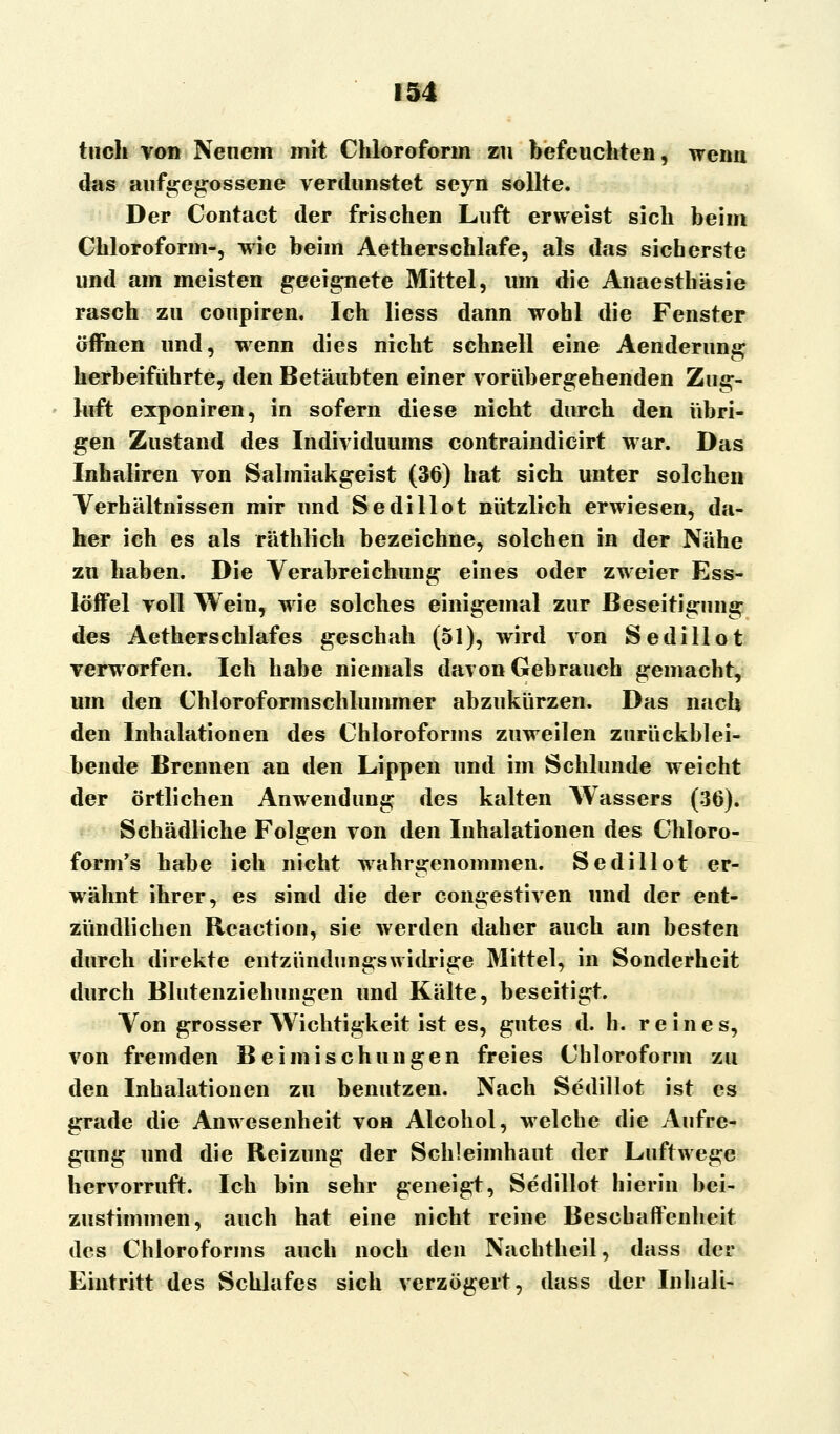 tuch von Neuem mit Chloroform zu befeuchten, wenn das aufgegossene verdunstet seyn sollte. Der Contact der frischen Luft erweist sich beim Chloroform-, wie beim Aetherschlafe, als das sicherste und am meisten geeignete Mittel, um die Anaesthäsie rasch zu coupiren. Ich liess dann wohl die Fenster öffnen und, wenn dies nicht schnell eine Aenderung herbeiführte, den Betäubten einer vorübergehenden Zug- luft exponiren, in sofern diese nicht durch den übri- gen Zustand des Individuums contraindicirt war. Das Inhaliren von Salmiakgeist (36) hat sich unter solchen Verhältnissen mir und Sedillot nützlich erwiesen, da- her ich es als räthlich bezeichne, solchen in der Nähe zu haben. Die Verabreichung eines oder zweier Ess- löffel voll Wein, wie solches einigemal zur Beseitigung des Aetherschlafes geschah (51), wird von Sedillot verworfen. Ich habe niemals davon Gebrauch gemacht, um den Chloroformschlummer abzukürzen. Das nach den Inhalationen des Chloroforms zuweilen zurückblei- bende Brennen an den Lippen und im Schlünde weicht der örtlichen Anwendung des kalten Wassers (36). Schädliche Folgen von den Inhalationen des Chloro- form's habe ich nicht wahrgenommen. Sedillot er- wähnt ihrer, es sind die der congestiven und der ent- zündlichen Reaction, sie werden daher auch am besten durch direkte entzündungswidrige Mittel, in Sonderheit durch Blutenziehungen und Kälte, beseitigt. Von grosser Wichtigkeit ist es, gutes d. h. reines, von fremden Beimischungen freies Chloroform zu den Inhalationen zu benutzen. Nach Sedillot ist es grade die Anwesenheit von Alcohol, welche die Aufre- gung und die Reizung der Schleimhaut der Luftwege hervorruft. Ich bin sehr geneigt, Sedillot hierin bei- zustimmen, auch hat eine nicht reine Beschaffenheit des Chloroforms auch noch den Nachtheil, dass der Eintritt des Schlafes sich verzögert, dass der Inhali-