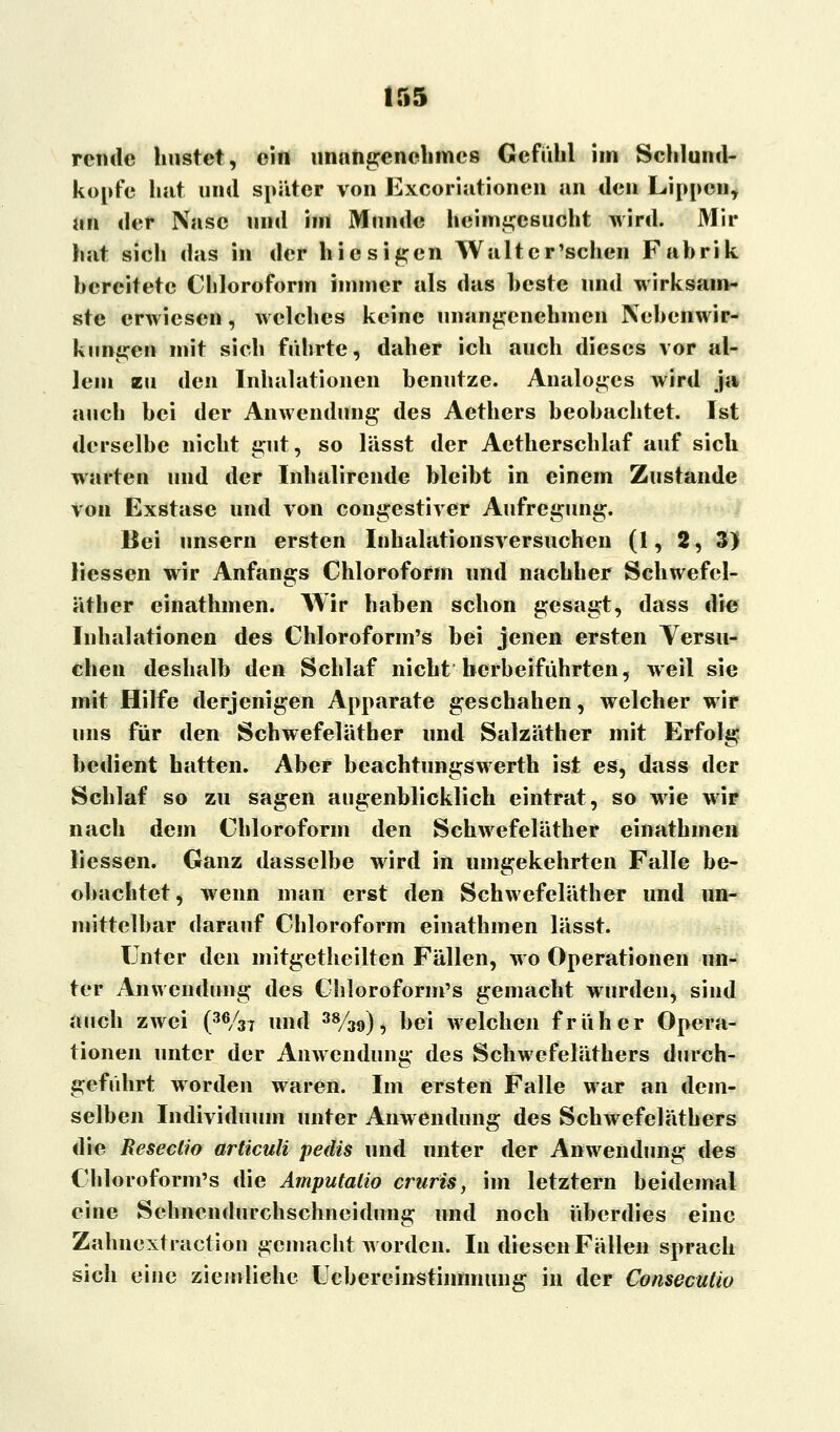 rcnde linstet, ein unangenehmes Gefühl im Schlund- kopfe hat und später von Excoriationen an den Lippen, an der Nase und im Munde heimgesucht wird. Mir hat sich das in der hiesigen Walter'sehen Fabrik bereitete Chloroform immer als das beste und wirksam- ste erwiesen, welches keine unangenehmen Nebenwir- kungen mit sich führte, daher ich auch dieses vor al- lein zu den Inhalationen benutze. Analoges wird ja auch bei der Anwendung des Aethers beobachtet. Ist derselbe nicht gut, so lässt der Aetherschlaf auf sich warten und der Inhalirende bleibt in einem Zustande von Exstase und von congestiver Aufregung. Bei unsern ersten Inhalationsversuchen (1,2, 3) liessen wir Anfangs Chloroform und nachher Sehwefcl- äther einathmen. Wir haben schon gesagt, dass die Inhalationen des Chloroform's bei jenen ersten Versu- chen deshalb den Schlaf nicht herbeiführten, weil sie mit Hilfe derjenigen Apparate geschahen, welcher wir uns für den Schwefeläther und Salzäther mit Erfolg bedient hatten. Aber beachtungswerth ist es, dass der Schlaf so zu sagen augenblicklich eintrat, so wie wir nach dem Chloroform den Schwefeläther einathmen liessen. Ganz dasselbe wird in umgekehrten Falle be- obachtet, wenn man erst den Schwefeläther und un- mittelbar darauf Chloroform einathmen lässt. Unter den mitgetheilten Fällen, wo Operationen un- ter Anwendung des Chloroform's gemacht wurden, sind auch zwei (36/3T und 38/39), bei welchen früher Opera- tionen unter der Anwendung des Schwefeläthers durch- geführt worden waren. Im ersten Falle war an dem- selben Individuum unter Anwendung des Scbwefeläthers die Resectio articuli pedis und unter der Anwendung des Chloroform's die Amputatio cruris, im letztern beidemal eine Sehnendurchschneidung und noch überdies eine Zahnextraction gemacht worden. In diesen Fällen sprach sich eine ziemliehe ücbereinstiimnung in der Consecutio