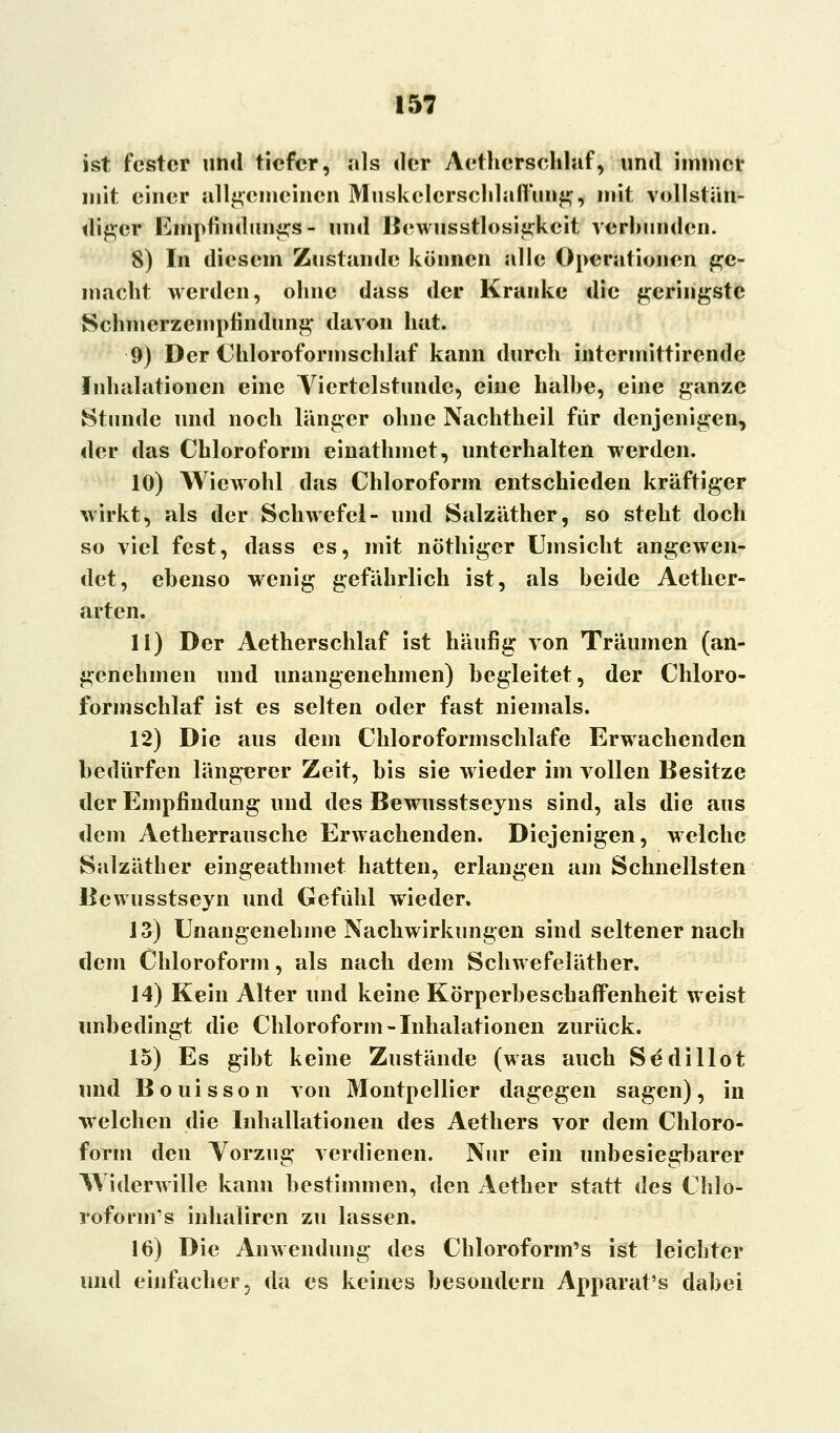 ist fester und tiefer, als der Aethcrschlaf, und immer mit einer allgemeinen Muskelerschlaflimg, mit vollstän- diger lümpfindungs - und Bewusstlosigkcit verbunden. 8) In diesem Zustande können alle Operationen ge- macht werden, ohne dass der Kranke die geringste Schincrzempfindung davon hat. 9) Der Chloroformschlaf kann durch intermittirende Inhalationen eine Viertelstunde, eine halbe, eine ganze Stunde und noch länger ohne Nachtheil für denjenigen, der das Chloroform einathmet, unterhalten werden. 10) Wiewohl das Chloroform entschieden kräftiger wirkt, als der Schwefel- und Salzäther, so steht doch so viel fest, dass es, mit nöthiger Umsicht angewen- det, ebenso wenig gefährlich ist, als beide Aether- arten. 11) Der Aetherschlaf ist häufig von Träumen (an- genehmen und unangenehmen) begleitet, der Chloro- formschlaf ist es selten oder fast niemals. 12) Die aus dem Chloroformschlafe Erwachenden bedürfen längerer Zeit, bis sie wieder im vollen Besitze der Empfindung und des Bewusstseyns sind, als die aus dem Aetherrausche Erwachenden. Diejenigen, welche Salzäther eingeathmet hatten, erlangen am Schnellsten Bewusstseyn und Gefühl wieder. J3) Unangenehme Nachwirkungen sind seltener nach dem Chloroform, als nach dem Schwefeläther. 14) Kein Alter und keine Körperbeschaffenheit weist unbedingt die Chloroform - Inhalationen zurück. 15) Es gibt keine Zustände (was auch Sedillot und Bouisson von Montpellier dagegen sagen), in welchen die Inhallationen des Aethers vor dem Chloro- form den Vorzug verdienen. Nur ein unbesiegbarer Widerwille kann bestimmen, den Aether statt des Chlo- roform's inhaliren zu lassen. 16) Die Anwendung des Chloroform's ist leichter und einfacher 3 da es keines besondern Apparat's dabei